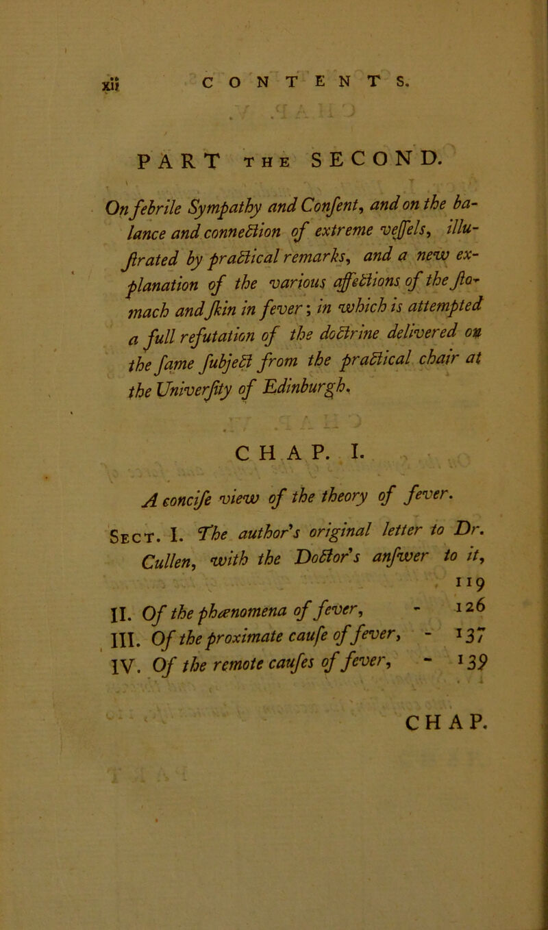 x» r > 7 ; cr a 3 PART the SECOND. \ „ a y , • »* On febrile Sympathy and Confent, on the ba- lance and connexion of extreme vejfels, illu- f rated by practical remarks, and a new ex- planation of the various affetiions of the fa- tnach andJkin in fever; in which is attempted a full refutation of the dottrine delivered on the fame fubjeff from the practical chair at the Univerfity of Edinburgh. • .IV V A H D A CHAP. I. V •  . . A concife view of the theory of fever. Sect. I. The authors original letter to Dr. Cullen, with the DoBor's anfwer to it, .119 II. Of the phenomena of fever, - 126 III. Of the proximate caufe offever, - 137 IV. Of the remote caufes of fever, - 139 J . i > f /1' ' ?t • CHAP. fr *