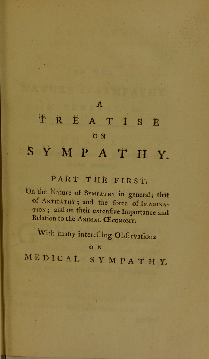Treatise O N SYMPATHY. PARt THE FIRST. On the Nature of Sympathy in general; that of Antipathy; and the force of Imagina- tion ; and on their extenfive Importance and Relation to the Animal (Economy. With many interefting Obfervations O N medicat, sympathy.