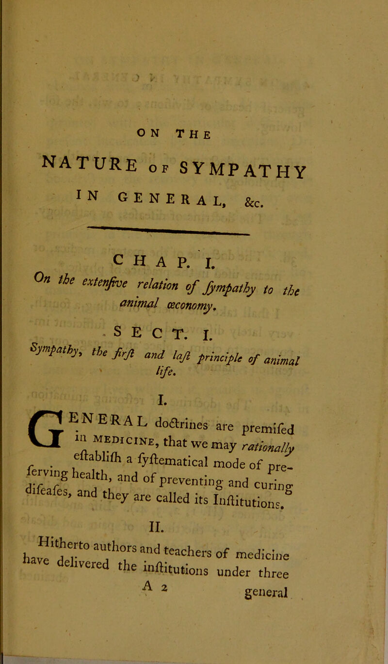 > > ON THE NATURE of sympathy in general, See. c H A P. I. On the extenfve relation of fympathy to the animal ceconomy. •SECT. I. ympathy, tjle pj} and lajt ^rinc-pe oj. mima[ life. I. GENERAL doftrines are prendfed ‘“MMIclNE)thtweinay e ablifh a fyftematical mode of pre- erving lealth, and of preventing and curino- eafes, and they are called its Inftitutions.° il hjfj'f0 aU!h°krSand tWchers of tedicine e deJ-vered the inflations under three