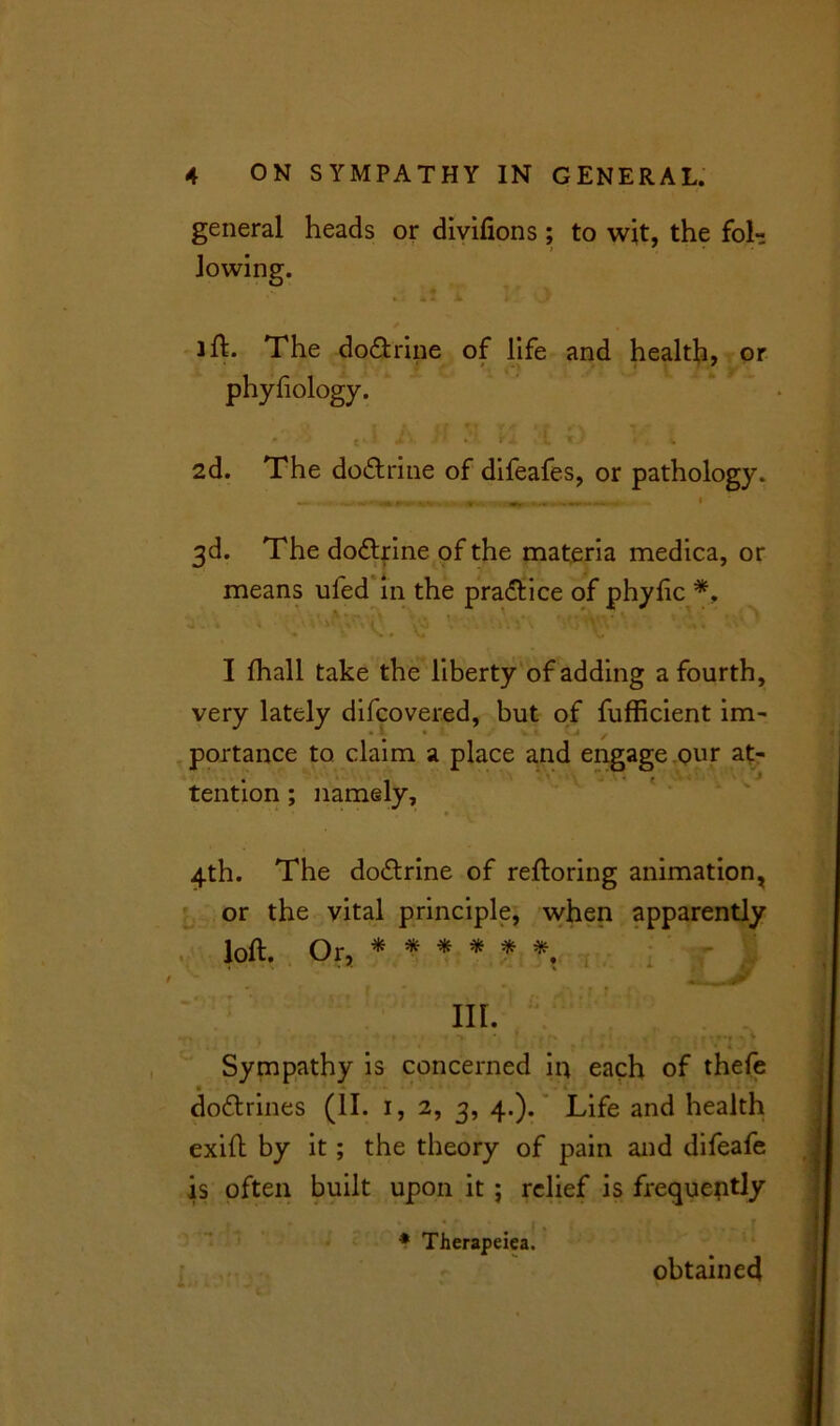 general heads or divifions ; to wit, the fol- ift- The do&rine of life and health, or phyfiology. 2d. The do&rine of difeafes, or pathology. 3d. The do&rine of the materia medica, or means ufed in the practice of phyhc *, I fhall take the liberty of adding a fourth, very lately difcovered, but of fufficient im- portance to claim a place and engage our at- tention ; namely, 4th. The do&rine of reftoring animation, or the vital principle, when apparently loft. Or, ******' in. Sympathy is concerned in each of thefe do&rines (II. 1, 2, 3, 4.). Life and health exift by it; the theory of pain and difeafe is often built upon it ; relief is frequently * • • * [ , , * Therapeiea. obtained