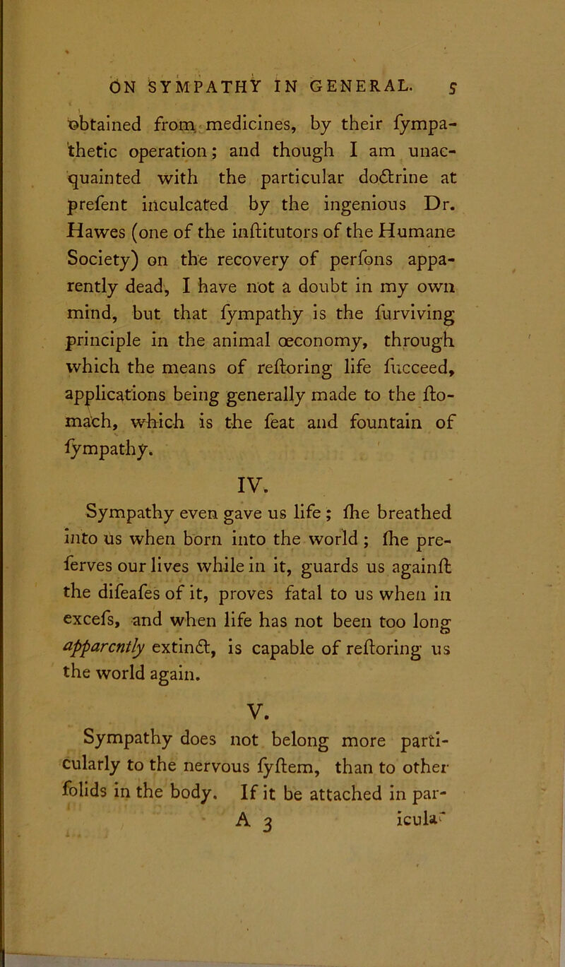 1 obtained from medicines, by their fympa- thetic operation; and though I am unac- quainted with the particular dodtrine at prefent inculcated by the ingenious Dr. Hawes (one of the inftitutors of the Humane Society) on the recovery of perfons appa- rently dead, I have not a doubt in my own mind, but that fympathy is the furviving principle in the animal oeconomy, through which the means of reftoring life fucceed, applications being generally made to the fto- mach, which is the feat and fountain of fympathy. IV. Sympathy even gave us life ; fhe breathed into us when born into the world ; flie pre- ferves our lives while in it, guards us again ft the difeafes of it, proves fatal to us when in excefs, and when life has not been too long1 apparently extindt, is capable of reftoring us the world again. V. Sympathy does not belong more parti- cularly to the nervous fyftem, than to other folids in the body. If it be attached in par- A 3 icular