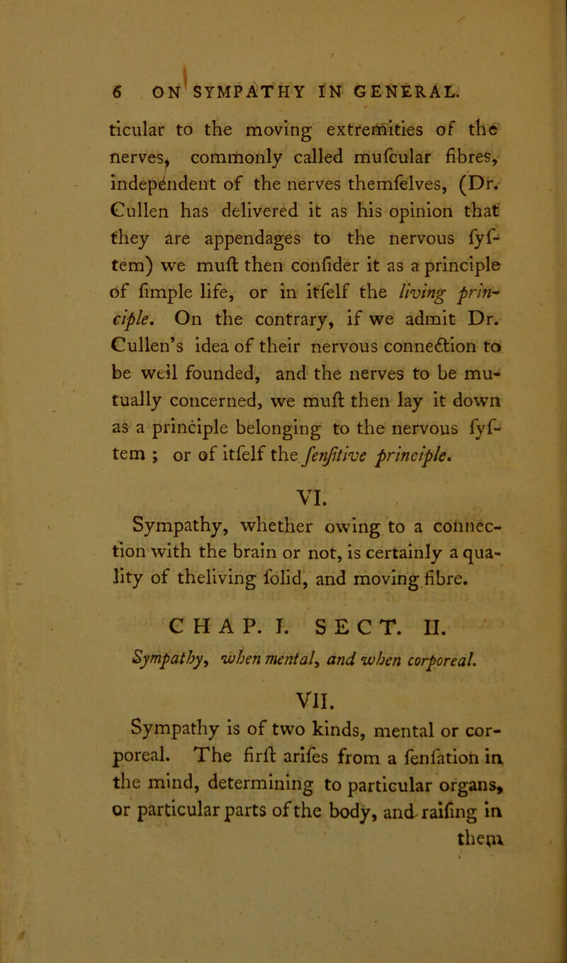 ticular to the moving extremities of the nerves, commonly called mufcular fibres, independent of the nerves themfelves, (Dr. Cullen has delivered it as his opinion that they are appendages to the nervous fyf- tem) we mull then confider it as a principle of fimple life, or in itfelf the living prin- ciple. On the contrary, if we admit Dr. Cullen’s idea of their nervous connection to be well founded, and the nerves to be mu- tually concerned, we muff then lay it down as a principle belonging to the nervous fyf- tem ; or of itfelf the fenjitive principle. VI. Sympathy, whether owing to a connec- tion with the brain or not, is certainly a qua- lity of theliving folid, and moving fibre. CHAP. I, SECT. II. Sympathy, when mental, and when corporeal. VII. Sympathy is of two kinds, mental or cor- poreal. The firft arifes from a fenfation in the mind, determining to particular organs, or particular parts of the body, and railing in them