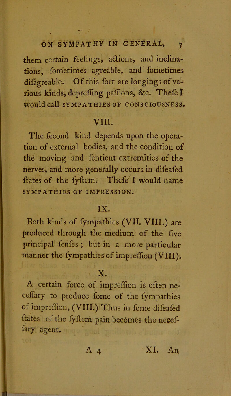 them certain feelings, a&ions, and inclina- tions, fometimes agreable, and {ometimes difagreable. Of this fort are longings of va- rious kinds, depreffing paffions, &c. Thefe I would call SYMPATHIES OF CONSCIOUSNESS. VIII. The fecond kind depends upon the opera- tion of external bodies, and the condition of the moving and fentient extremities of the nerves, and more generally occurs in difeafed Hates of the fyflem. Thefe I would name SYMPATHIES OF IMPRESSION. IX. Both kinds of fympathies (VII. VIII.) are produced through the medium of the five principal fenfes ; but in a more particular manner the fympathies of impreffion (VIII). X. A certain force of impreffion is often ne- ceffary to produce fome of the fympathies of impreffion, (VIII.) Thus in fome difeafed Hates of the fyflem pain becdmes the necef- fary agent. A 4 XI. An