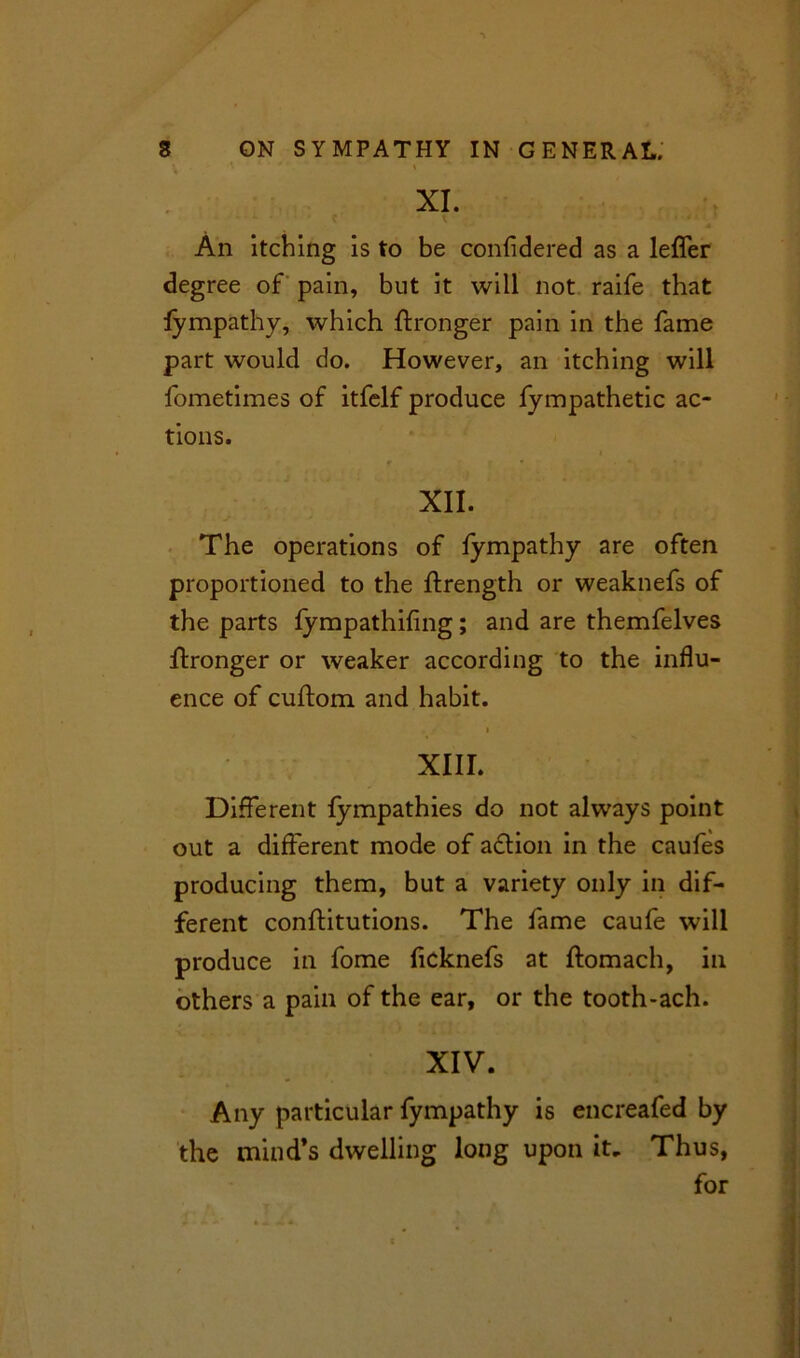 \ ' * ' XI. An itching is to be considered as a leSfer degree of pain, but it will not raife that fympathy, which Stronger pain in the fame part would do. However, an itching will fometimes of itfelf produce fympathetic ac- tions. XII. The operations of fympathy are often proportioned to the Strength or weaknefs of the parts fympathifing; and are themfelves Stronger or weaker according to the influ- ence of cuftom and habit. i XIII. Different Sympathies do not always point out a different mode of adtion in the caufes producing them, but a variety only in dif- ferent constitutions. The fame caufe will produce in fome ficknefs at Stomach, in others a pain of the ear, or the tooth-ach. XIV. Any particular fympathy is encreafed by the mind’s dwelling long upon it. Thus, for