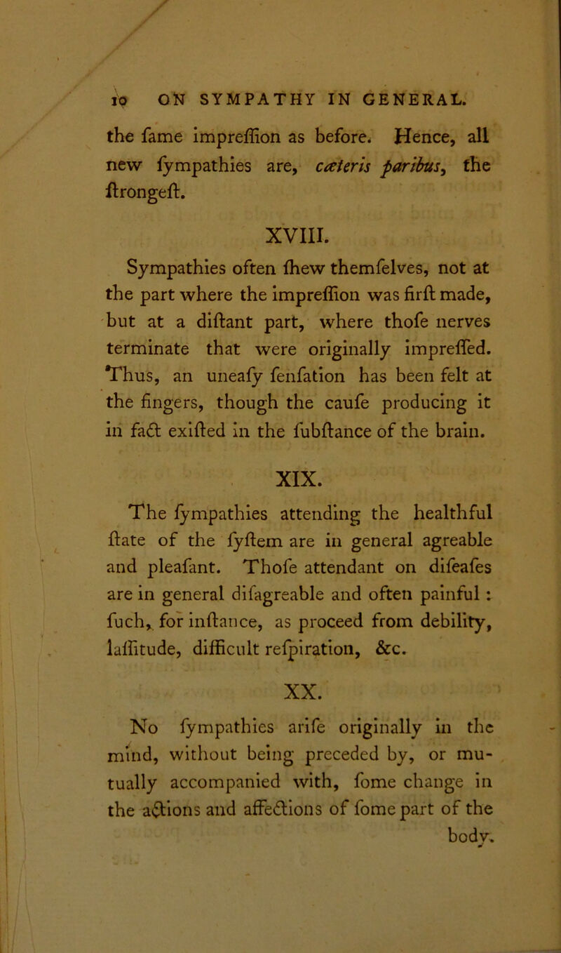 the fame impreffion as before. Hence, all new fympathies are, catcrls paribus, the ftrongeft. XVIII. Sympathies often ffiew themfelves, not at the part where the impreffion was firft made, but at a diftant part, where thofe nerves terminate that were originally impreffed. Thus, an uneafy fenfation has been felt at the fingers, though the caufe producing it in fa £t exifled in the fubftance of the brain. XIX. The fympathies attending the healthful ftate of the fyftem are in general agreable and pleafant. Thofe attendant on difeafes are in general difagreable and often painful: fuch, for inftance, as proceed from debility, laffitude, difficult refpiration, &c. XX. No fympathies arife originally in the mind, without being preceded by, or mu- tually accompanied with, fome change in the actions and affections of fome part of the body.