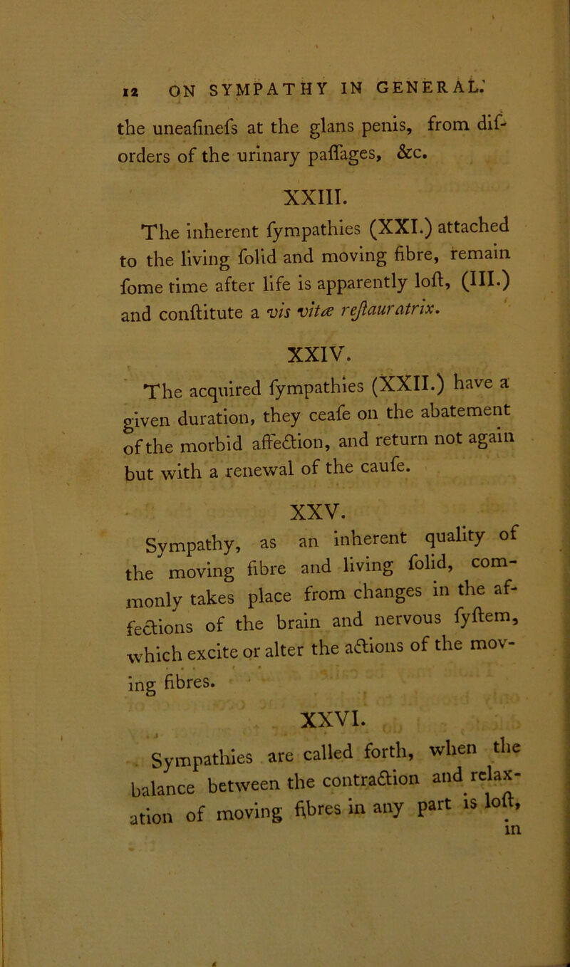 the uneafinefs at the glans penis, from dif- orders of the urinary paflages, &c. XXIII. The inherent fympathies (XXI.) attached to the living folid and moving fibre, remain fome time after life is apparently loft, (HI.) and conftitute a vis vita rejiauratrix. XXIV. The acquired fympathies (XXII.) have a given duration, they ceafe on the abatement of the morbid affection, and return not again but with a renewal of the caufe. XXV. Sympathy, as an 'inherent quality of the moving fibre and living folid, com- monly takes place from changes in the af- fections of the brain and nervous fyftem, which excite or alter the aflions of the mov- • « • f • ing fibres. XXVI. Sympathies are called forth, when the balance between the contraaion and relax- ation of moving fibres in any part is loft,