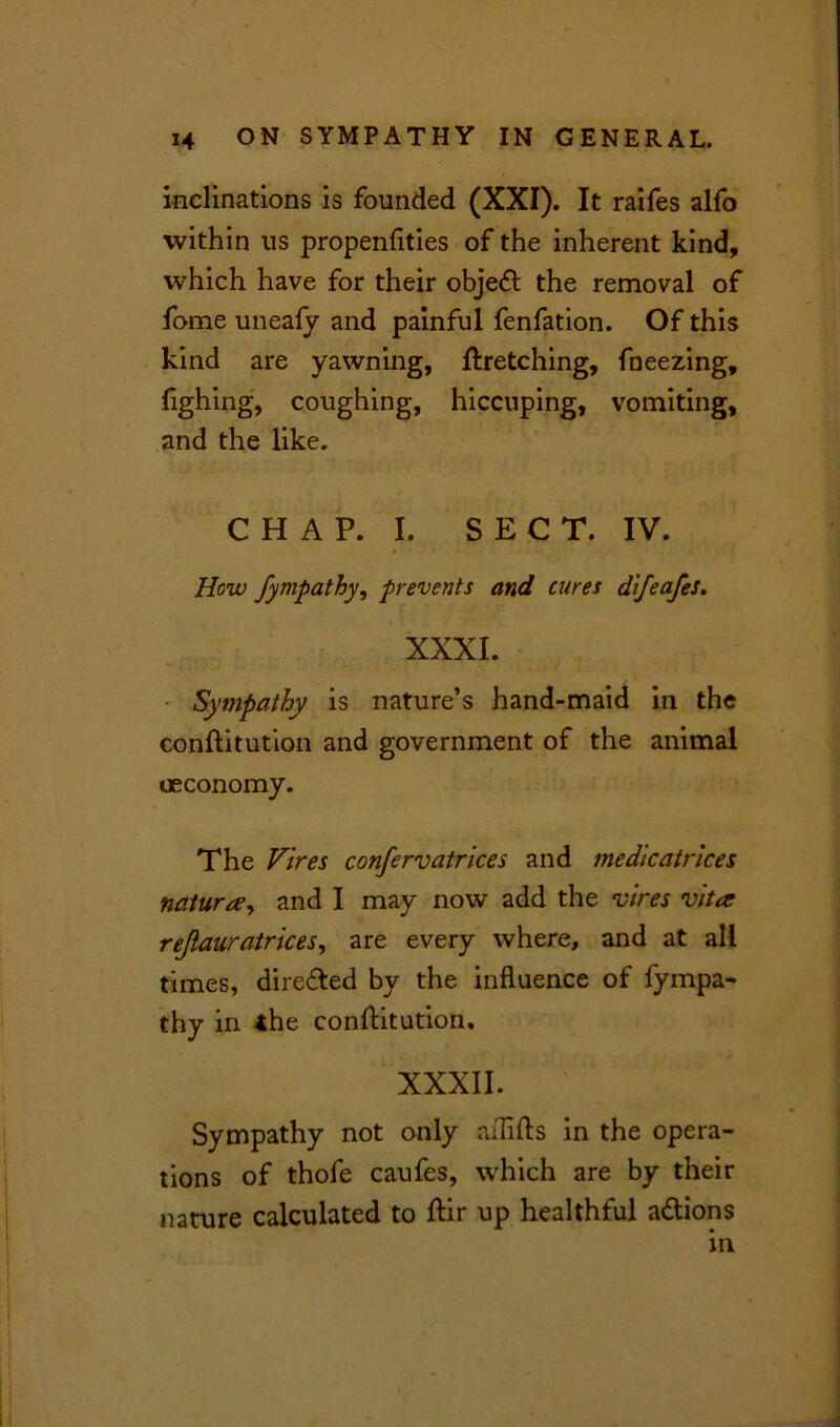 inclinations is founded (XXI). It raifes alfo within us propenfities of the inherent kind, which have for their objedf the removal of fome uneafy and painful fenfation. Of this kind are yawning, ftretching, fneezing, fighing, coughing, hiccuping, vomiting, and the like. C H A P. I. S E C T. IV. «• How fympathy, prevents and cures difeafeS. XXXI. Sympathy is nature’s hand-maid in the conftitution and government of the animal oeconomy. The Vires confervatrices and medicatrices nature, and I may now add the vires vita rejiauratrices, are every where, and at all times, direfted by the influence of fympa- thy in <he constitution, XXXII. Sympathy not only nilifls in the opera- tions of thofe caufes, which are by their nature calculated to ftir up healthful a&ions in