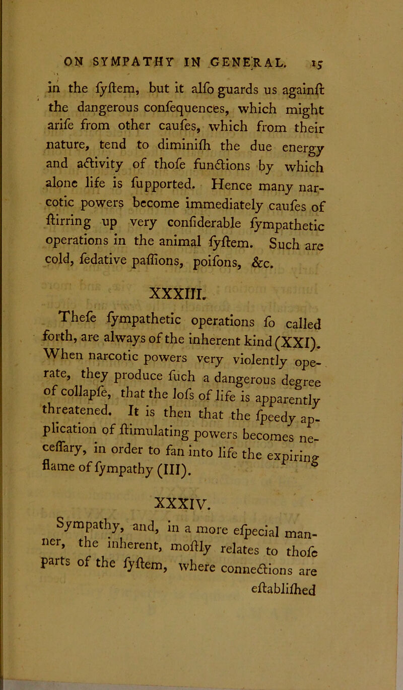 in the fyftem, but it alfo guards us againft the dangerous confequences, which might arife from other caufes, which from their nature, tend to diminifh the due energy and activity of thofe functions by which alone life is fupported. Hence many nar- cotic powers become immediately caufes of ftirring up very confiderable fympathetic operations in the animal fyftem. Such are cold, fedative paflions, poifons, &c. XXXIII. Thefe fympathetic operations fo called forth, are always of the inherent kind (XXI). When narcotic powers very violently ope- rate, they produce fuch a dangerous degree of collapfe, that the Jofs of life is apparently threatened. It is then that the fpeedy ap- plication of ftimulating powers becomes ne- ceffary, in order to fan into life the expiring flame of fympathy (III). 6 XXXIV. Sympathy, and, in a more efpecial man- ner, the inherent, moftly relates to thofe parts of the fyftem, where connexions are eftabliihed