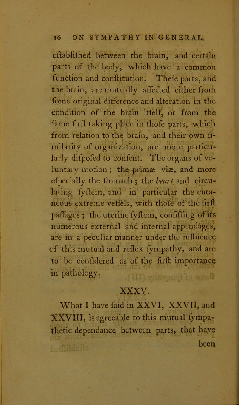 eftablifhed between the brain, and certain parts of the body, which have a common function and conftitution. Thefe parts, and the brain, are mutually affedted either from fome original difference and alteration in the u condition of the brain itfelf, or from the fame firft taking place in thofe parts, which from relation to the brain, and their own fi- milaritv of organization, are more particu- larly difpofed to confent. The organs of vo- luntary motion ; the primge viae, and more efpecially the ftomach ; the heart and circu- lating fyflerp, and in particular the cuta- neous extreme veffels, with thofe of the firft paffages ; the uterine fyftem, confifting of its ,, * numerous external and internal appendages, are in a peculiar manner under the influence of this mutual and reflex fympathy, and are to be confidered as of the firft importance in pathology. ■ • • :. - .t - . ■ ■ -*“■: 11 XXXV. What I have faid in XXVI, XXVII, and XXVIII, is agreeable to this mutual fympa,- thetic dependance between parts, that haye r •• been