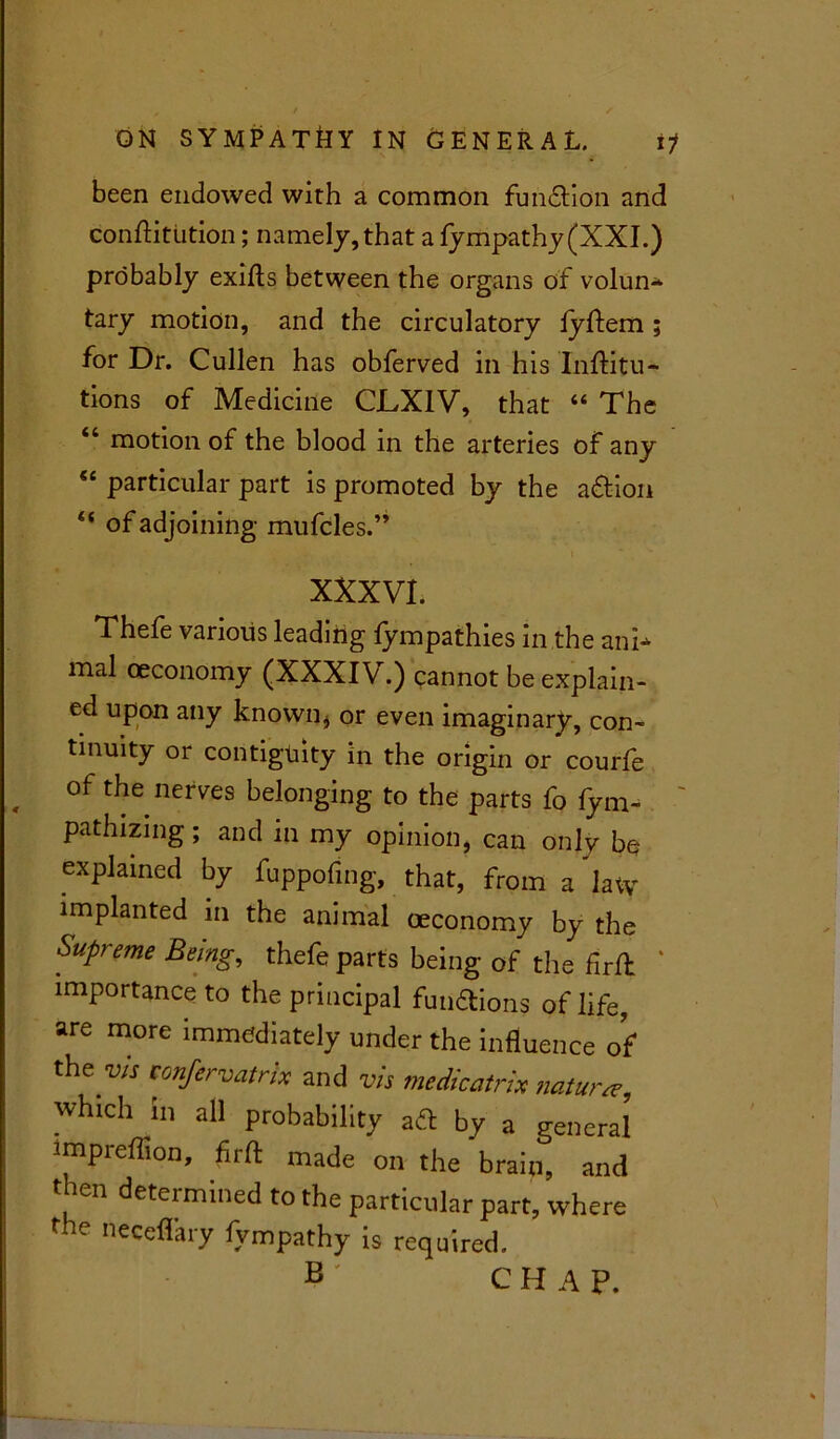 been endowed with a common function and conftitiition; namely, that a fympathy(XXL) probably exifts between the organs of volun- tary motion, and the circulatory lyftem ; for Dr. Cullen has obferved in his Inftitu- tions of Medicine CLXIV, that “ The “ motion of the blood in the arteries of any “ particular part is promoted by the a&ion “ of adjoining mufcles.” XXXVI. Thefe various leading fympathies in the ani- mal oeconomy (XXXIV.) cannot be explain- ed upon any known* or even imaginary, con- tinuity or contiguity in the origin or courfe , of the nerves belonging to the parts fo fym- pathizing; and in my opinion, can only be explained by fuppofing, that, from a latv implanted in the animal oeconomy by the Supreme Being, thefe parts being of the firfl * importance to the principal functions of life, are more immediately under the influence of ^e vis tonfervatrix and vis me dieatrix nature, which in all probability aft by a general impreflion, firfl: made on the brain, and t ien determined to the particular part, where the neceflary fympathy is required. B ' C H A P.