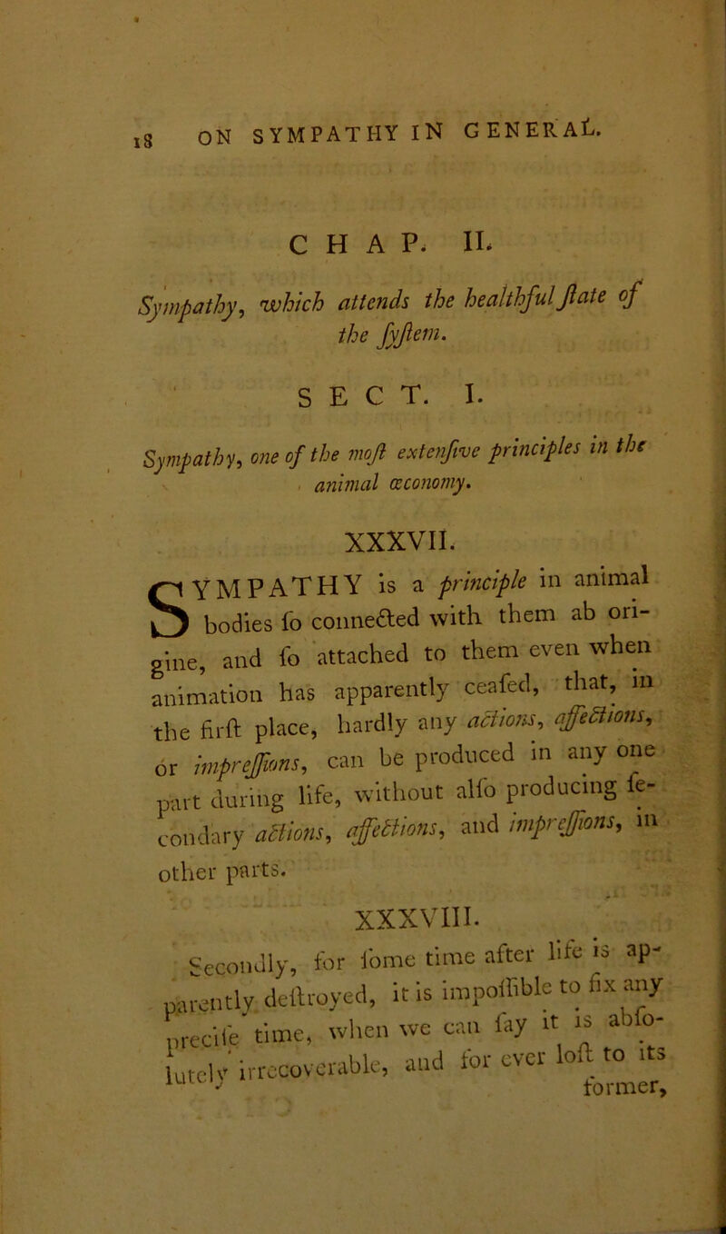 18 CHAP, II* Sympathy, which attends the healthfulJl'ate of the fyfem. SECT. I. Sympathy, one of the mojl extenfvc principles in the animal oeconomy. XXXVII. SYMPATHY is a principle in animal bodies fo connefted with them ab ori- gine, and fo attached to them even when animation has apparently ceafed, that, m the firft place, hardly any actions, efftSum, or mprtjjans, can be produced in any one part during life, without alfo producing ie- condary actions, affettions, and mfrejans, m other parts. XXXVIII. Secondly, for iome time after hte is ap~ patently dellroyed, it is impoffible to fix any n re cite time, when we can lay it i* a 0 Ltclv' irrecoverable, and for ever loft to its 3 tormer.