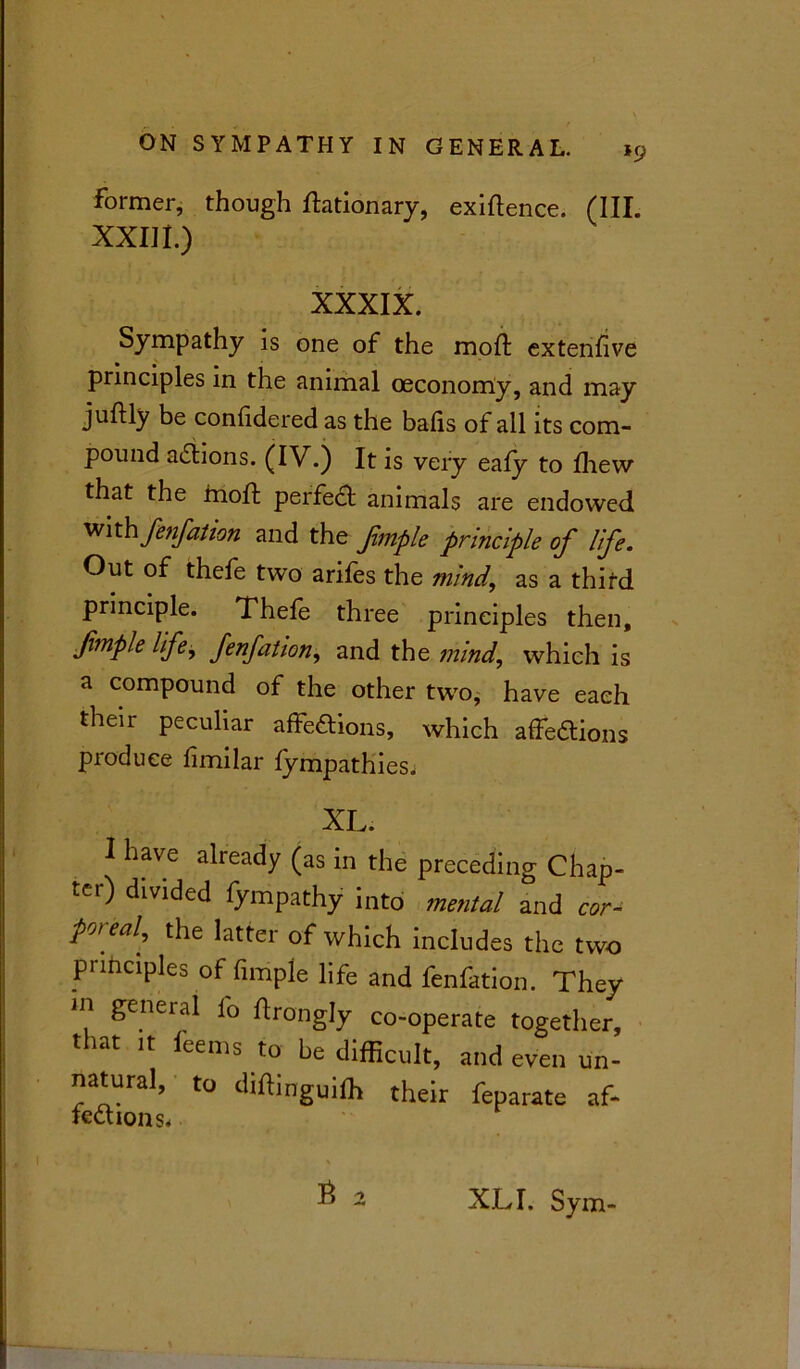 former, though Itationary, exigence. (III. XXIII.) XXXIX. Sympathy is one of the moil; extenfive principles in the animal oeconomy, and may juftly be confidered as the balls of all its com- pound actions. (IV.) It is very eafy to fliew that the moft perfect animals are endowed with fenfation and the fmple principle of life. Out of thefe two arifes the mind, as a third principle. Thefe three principles then, fmple life, fenfation, and the mind, which is a compound of the other two, have each their peculiar affeftions, which affections produce fimilar fympathies. XL. I have already (as in the preceding Chap- ter) divided fympathy into mental and cor- pcn eal, the latter of which includes the two principles of firnple life and fenfation. They ill general io llrongly co-operate together, that it leems to be difficult, and even un- natural, to diftinguiffi their feparate af- lections* • a XL I. Sym-