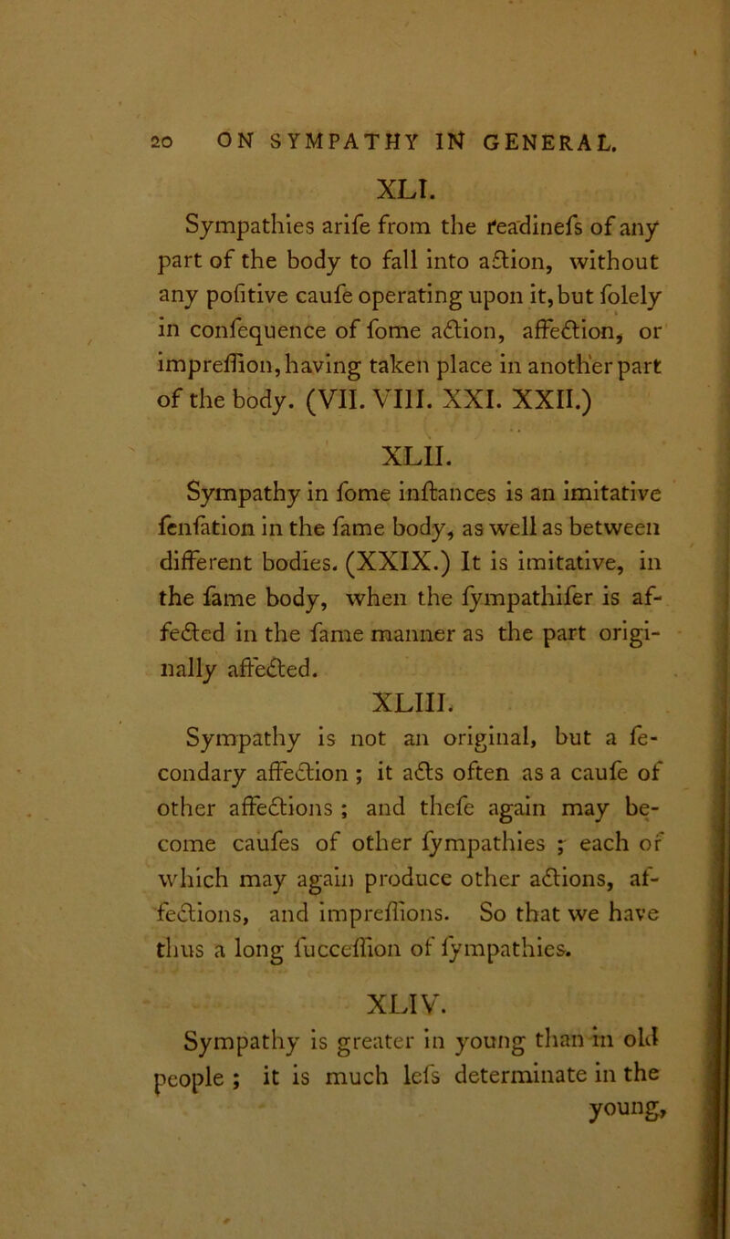 XLI. Sympathies arife from the feadinefs of any part of the body to fall into a£tion, without any pofitive caufe operating upon it, but folely in confequence of fome aCtion, affection, or imprehion, having taken place in another part of the body. (VII. VIII. XXI. XXII.) XLII. Sympathy in fome inftances is an imitative fenfation in the fame body, as well as between different bodies. (XXIX.) It is imitative, in the fame body, when the fympathifer is af- feCted in the fame manner as the part origi- nally affeCted. XLIIL Sympathy is not an original, but a fe- condary affection ; it a£ts often as a caufe of other affeCtions ; and thefe again may be- come caufes of other lympathies ; each of which may again produce other actions, af- fections, and impreflions. So that we have thus a long fucceflion of lympathies. XLIV. Sympathy is greater in young than in old people ; it is much lefs determinate in the young.