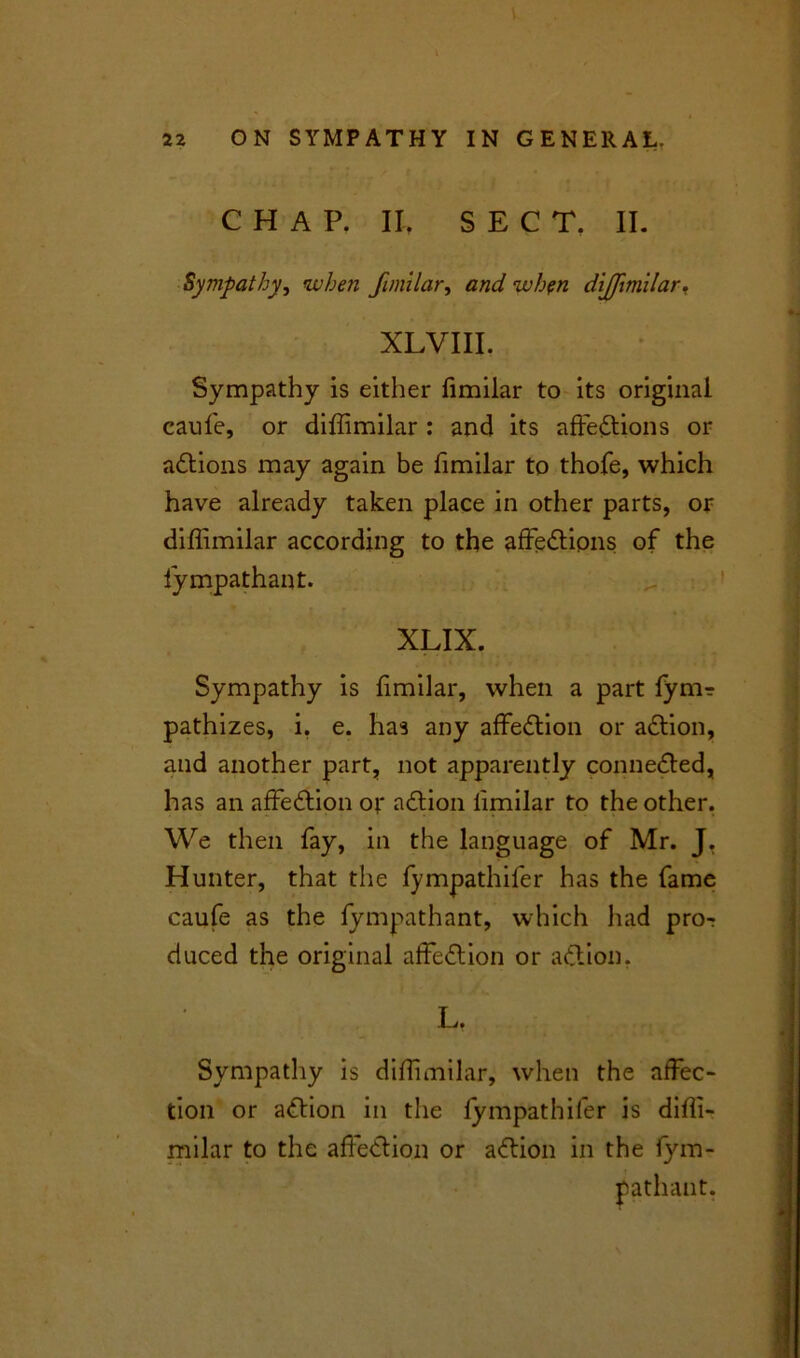 CHAP. II, SECT, II. Sympathy, when fimilar, and when diffimilar, XLVIII. I Sympathy is either fimilar to its original caufe, or diffimilar : and its affections or aCtions may again be fimilar to thofe, which have already taken place in other parts, or diffimilar according to the affeCtions of the fympathant. XLIX. Sympathy is fimilar, when a part fym? pathizes, i, e. has any affeCtion or aCtion, and another part, not apparently connected, has an affeCtion or aCtion limilar to the other. We then fay, in the language of Mr. J. Hunter, that the fympathiler has the fame caufe as the fympathant, which had pro-r duced the original affeCtion or aCtion, L. | Sympathy is diffimilar, when the affec- tion or aCtion in the fympathifer is diffi- milar to the affeCtion or aCtion in the fym- pathant.