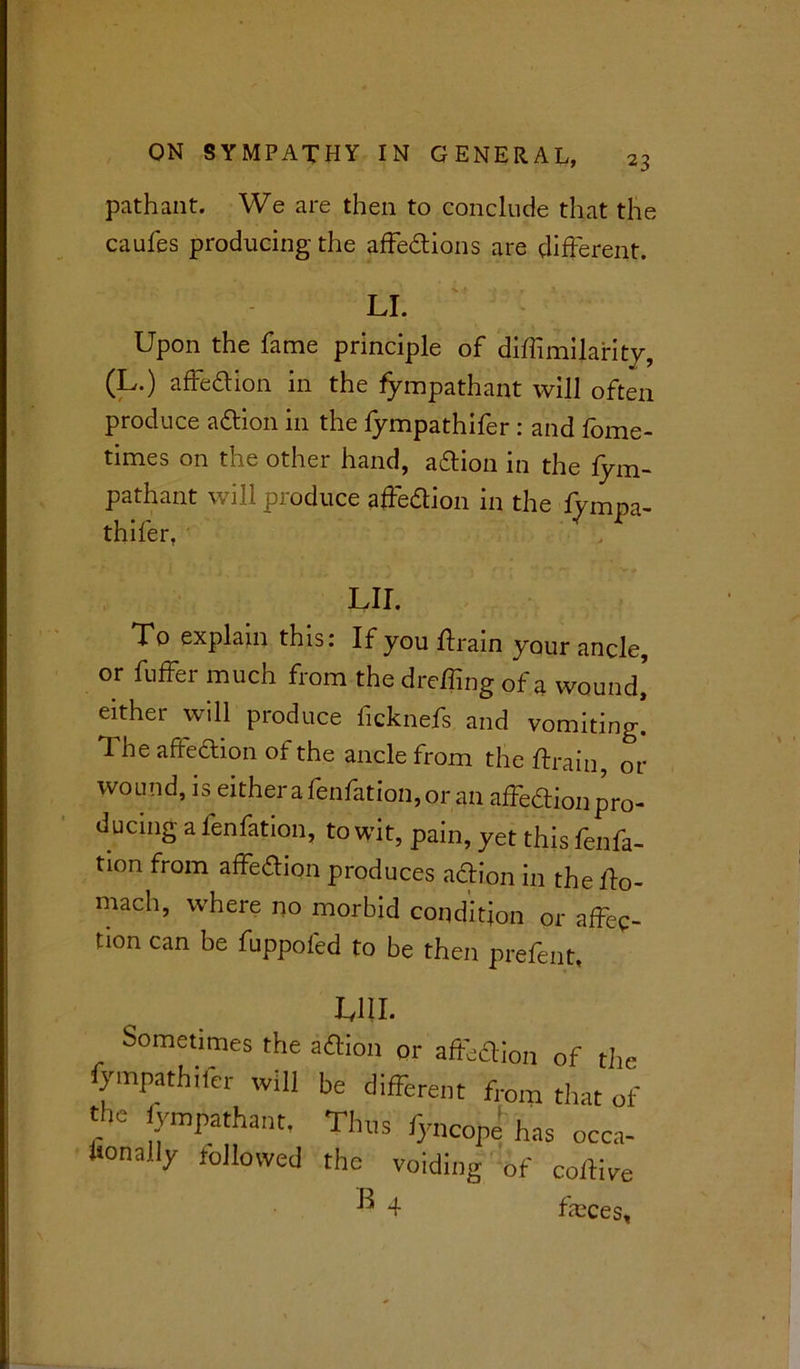 path ant. We are then to conclude that the caufes producing the affedions are different. LI. Upon the fame principle of diffimilarity, (L.) affedion in the fympathant will often produce adion in the fympathifer : and fome- times on the other hand, adion in the fym- pathant will produce affedion in the fympa- thifer, LII. To explain this: If you drain your ancle, or differ much from the dreding of a wound’ either will produce ficknefs and vomiting! The affedion of the ancle from the drain, or wound, is either a fenfation, or an affedion pro- ducing a fenfation, to wit, pain, yet this fenfa- tion from affedion produces adion in the do- mach, where no morbid condition or affec- tion can be fuppofed to be then prefent. Till. Sometimes the adion or affedion of the fympathifer will be different from that of the fympathant. Thus fyncope has occa- fionally followed the voiding of coftive ^ 4 faeces,