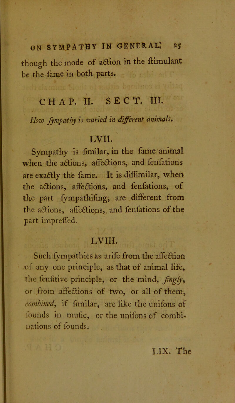 though the mode of aCtion in the ftimulant be the fame in both parts. C H A P. II. SECT. III. How fympathy is varied in different animals, LVII. Sympathy is fimilar, in the fame animal when the aCtions, affections, and fenfations are exaCtly the fame. It is diffimilar, when the adions, affeCtions, and fenfations, of the part fympathifing, are different from the aCtions, affeCtions, and fenfations of the part imprelfed. LVIII. / Such fympathies as arife from the affeCtion of any one principle, as that of animal life, the fenfitive principle, or the mind, fingly, or from affeCtions of two, or all of them, combined, if fimilar, are like the unifons of founds in mufic, or the unifons of combti nations of founds. LIX. The