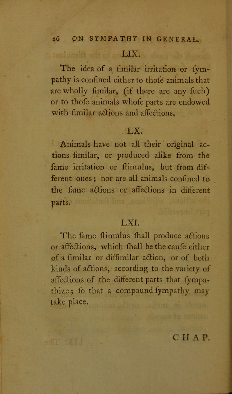 LIX. The idea of a iimilar irritation or fym- pathy is confined either to thofe animals that are wholly fimilar, (if there are any fuch) or to thofe animals whofe parts are endowed with fimilar aCtions and affections, LX. Animals have not all their original ac- tions fimilar, or produced alike from the fame irritation or ftimulus, but from dif- ferent ones; nor are all animals confined to the fame aCtions or affeCtions in different parts. LXI. The fame ftimulus lhall produce actions or affeCtions, which lhall be the caufe either of a fimilar or diftimilar aCtion, or of both kinds of aCtions, according to the variety of affeCtions of the different parts that fympa- thize; lo that a compound fympathy may take place.