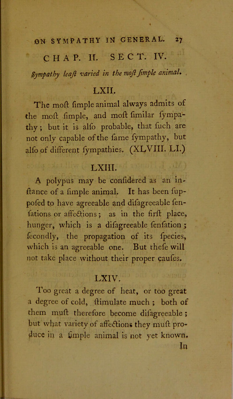 CHAP. II, SEC T. IV. Sympathy leaji varied in the moji Jimple animal. f LXII. The moft fimple animal always admits of the moft fimple, and moft fimilar fympa- thy ; but it is alfo probable, that fuch are not only capable of the fame fympathy, blit alfo of different fympathies. (XLVIII. LI.) LXIII. A polypus may be confidered as an in- ftance of a fimple animal. It has been fup- pofed to have agreeable and difagreeable fen- fations or affections; as in the firft place, hunger, which is a difagreeable fenfation ; fecondly, the propagation of its fpecies, which is an agreeable one. But thefe will not take place without their proper caufes. LXIV. Too great a degree of heat, or too great a degree of cold, ftimulate much ; both of them muff therefore become difagreeable ; but what variety of affections they muff pro- duce in a hmple animal is not yet known. In
