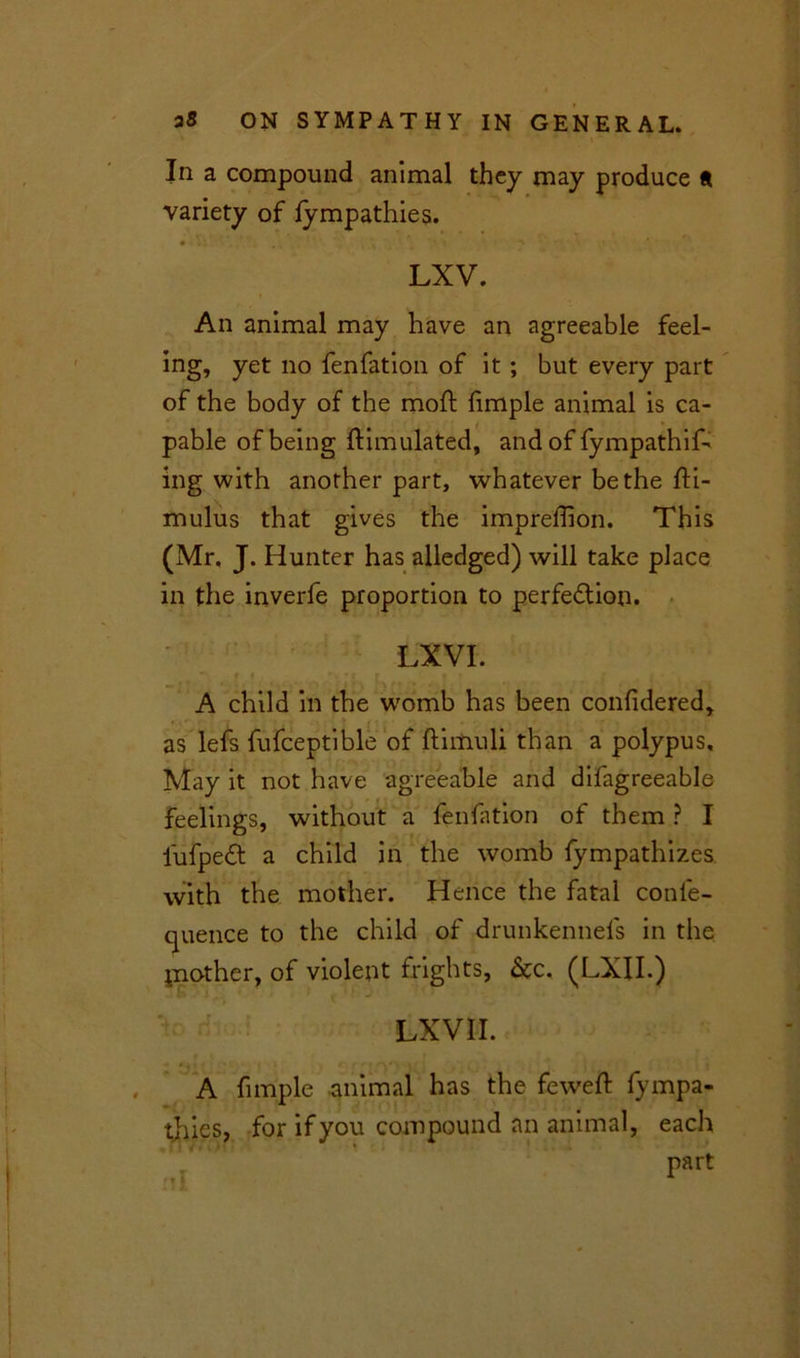 In a compound animal they may produce a variety of lympathies. LXV. An animal may have an agreeable feel- ing, yet no fenfation of it ; but every part of the body of the moft fimple animal is ca- pable of being Simulated, and of fympathif- ing with another part, whatever be the fti- mulus that gives the impreffion. This (Mr, J. Hunter has alledged) will take place in the inverfe proportion to perfe&ion. LXVI. A child in the womb has been confidered, as lefs fufceptible of ftiitiuli than a polypus. May it not have agreeable and difagreeable feelings, without a fenfation of them ? I iufpedt a child in the womb fympathizes with the mother. Hence the fatal conle- quence to the child of drunkennels in the piother, of violent frights, &c, (LXII.) LX VII. A fimple animal has the feweft fympa- tliies, for if you compound an animal, each ^ Part