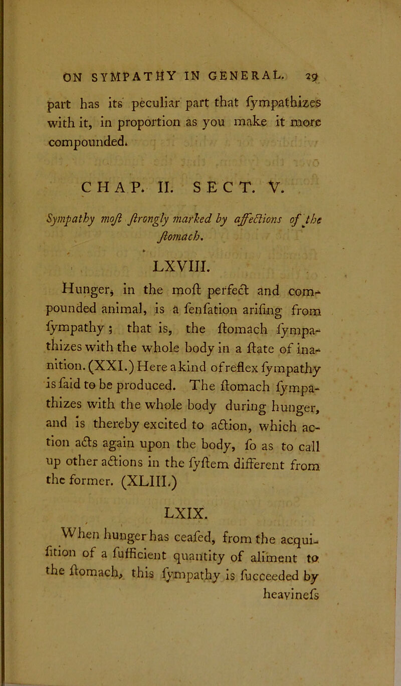 part has its peculiar part that fympathiz.es with it, in proportion as you make it more compounded. CHAP. II. SECT. V. Sympathy inojl ftrongly marked by affections of the Jiomach. , * LXVIII. Hunger* in the mod: perfect and com- pounded animal, is a fenfation arifrng from fympathy; that is, the ftomach Sympa- thizes with the whole body in a ftate of ina- nition. (XXI.) Here a kind ofreflex fympathy is faid to be produced. The flomach fympa- thizes with the whole body during hunger, and is thereby excited to a&ion, which ac- tion afts again upon the body, fo as to call up other actions in the fyftem different from the former. (XLIII.) LXIX. / When hunger has ceafed, from the acqui- fition of a fufficient quantity of aliment to the flomach, this fympathy is fucceeded by heavinefs