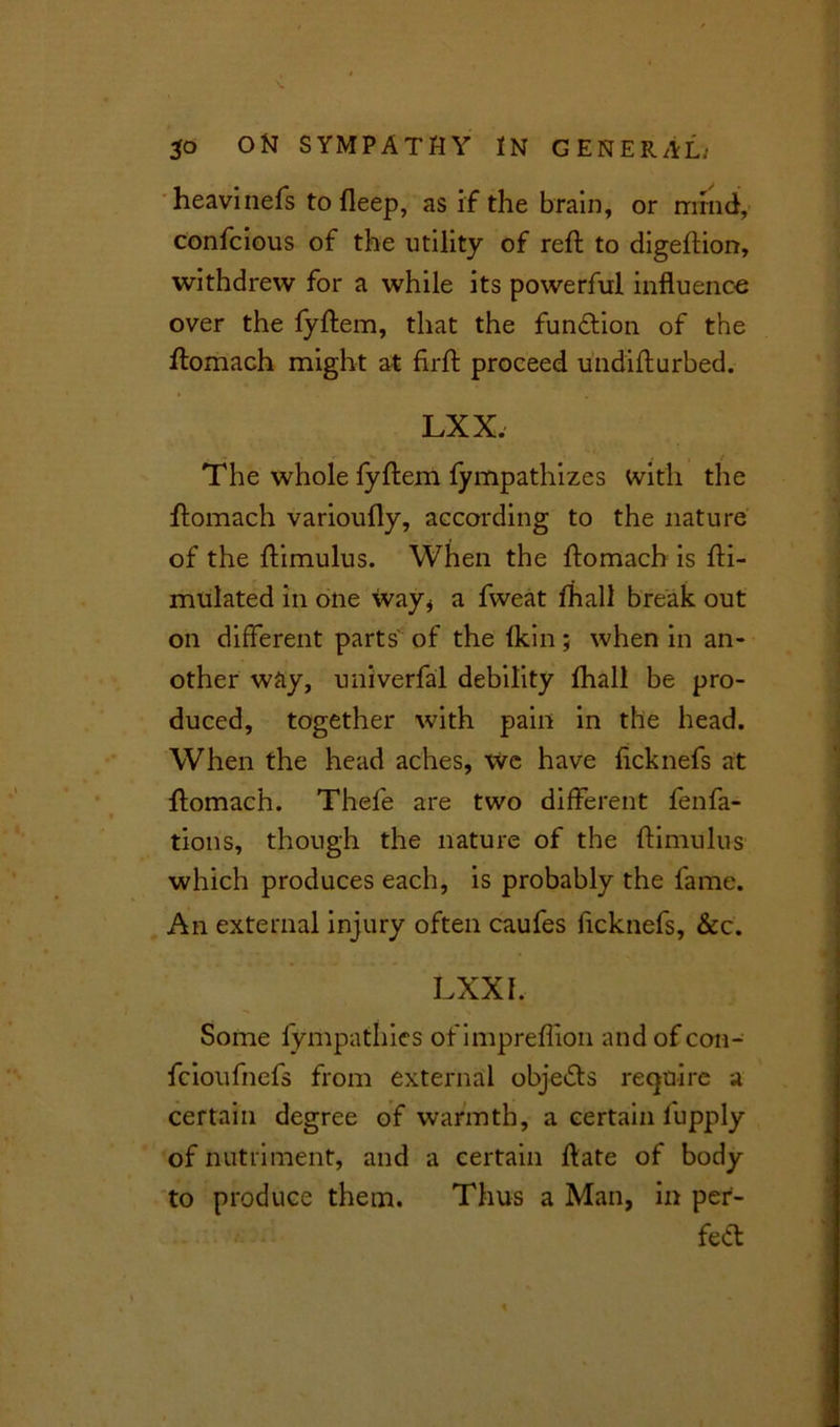 heavinefs to fleep, as if the brain, or mind, confcious of the utility of reft to digeftion, withdrew for a while its powerful influence over the fyftem, that the function of the ftomach might at flrft proceed undifturbed. LXX. . - . , : The whole fyftem fympathizes with the ftomach varioufly, according to the nature of the ftimulus. When the ftomach is fti- mulated in one way* a fvveat fhall break out on different parts of the Ikin; when in an- other way, univerfal debility fhall be pro- duced, together with pain in the head. When the head aches, We have ftcknefs at ftomach. Thefe are two different fenfa- tions, though the nature of the ftimulus which produces each, is probably the lame. An external injury often caufes ftcknefs, &c. LXXf. Some fympathies of impreflion and of con- fcioufnefs from external objects require a certain degree of warmth, a certain fupply of nutriment, and a certain ftate of body to produce them. Thus a Man, in per- fect