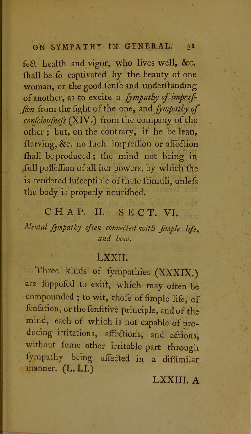 fed health and vigor, who lives well, &c. fhall be fo captivated by the beauty of one woman, or the good fenfe and underftanding of another, as to excite a fympathy of impref- fort from the fight of the one, and fympathy of confcioufnefs (XIV.) from the company of the other ; but, on the contrary, if he be lean, ftarving, &c. no fuch impreffion or affedion fhall be produced ; the mind not being in full poffeffion of all her powers, by which the is rendered fufceptible of thefe ftimuli, unlefs the body is properly nourifhed. C H A P. II. SECT. VI. Mental fympathy often connected with fimple life, and how, ' LXXII. Three kinds of fympathies (XXXIX.) are fuppofed to exift, which may often be compounded ; to wit, thofe of fimple life, of fenfation, or the fenfitive principle, and of the mind, each of which is not capable of pro- ducing irritations, affedions, and adions* without fome other irritable part through fympathy being affeded in a diffimilar manner. (L. LI.) LXXIII. A