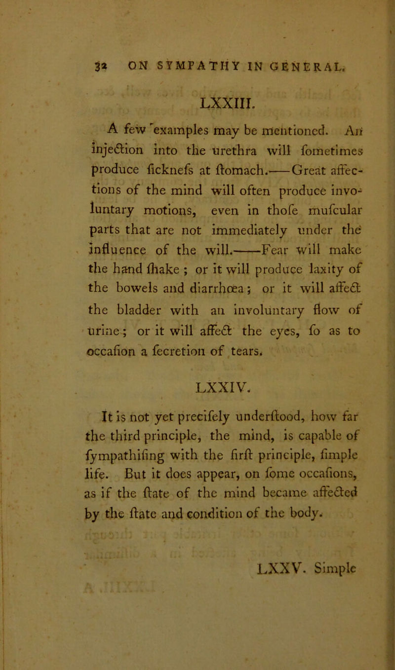 LXXIII. A few examples may be mentioned. Aii injedlion into the urethra will fometimes produce ficknefs at ftomach. Great affec- tions of the mind will often produce invo- luntary motions, even in thofe mufcular parts that are not immediately under the influence of the will. Fear will make the hand fhake ; or it will produce laxity of the bowels and diarrhoea; or it will affedt the bladder with an involuntary flow of . urine; or it will affeft the eyes, fo as to occafion a fecretion of tears. LXXIV. It is not yet precifely underftood, how far the third principle, the mind, is capable of fympathifing with the firft principle, Ample life. But it does appear, on fome occafions, as if the ftate of the mind became afle&ed by the ftate and condition of tiie body. LXXV. Simple