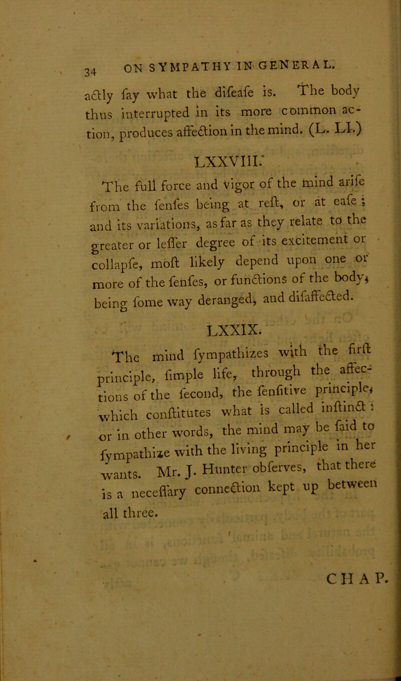 \ 34 ON SYMPATHY IN GENERAL. actly fay what the difeafe is. Ifhe body thus interrupted in its more common ac- tion, produces affedtion in the mind. (L. LX.) Lxxviii; The full force and vigor of the mind arife from the fenfes being at reft, or at cafe ; and its variations, as far as they relate to the greater or letter degree of its excitement or collapfe, moft likely depend upon one or more of the fenfes, or fuhftions of the body, being fome way deranged, and difaffected. LXXIX. The mind fympathizes with the fit ft principle, fimple life, through the affec^ tions of the fecond, the fenfitive principle, which conftitutes what is called lnftinfl '• or in other words, the mind may be faid to fympathiae with the living principle in her wants. Mr. J. Hunter obferves, that there is a neceffary coune&ion kept up between all three. CIIAP