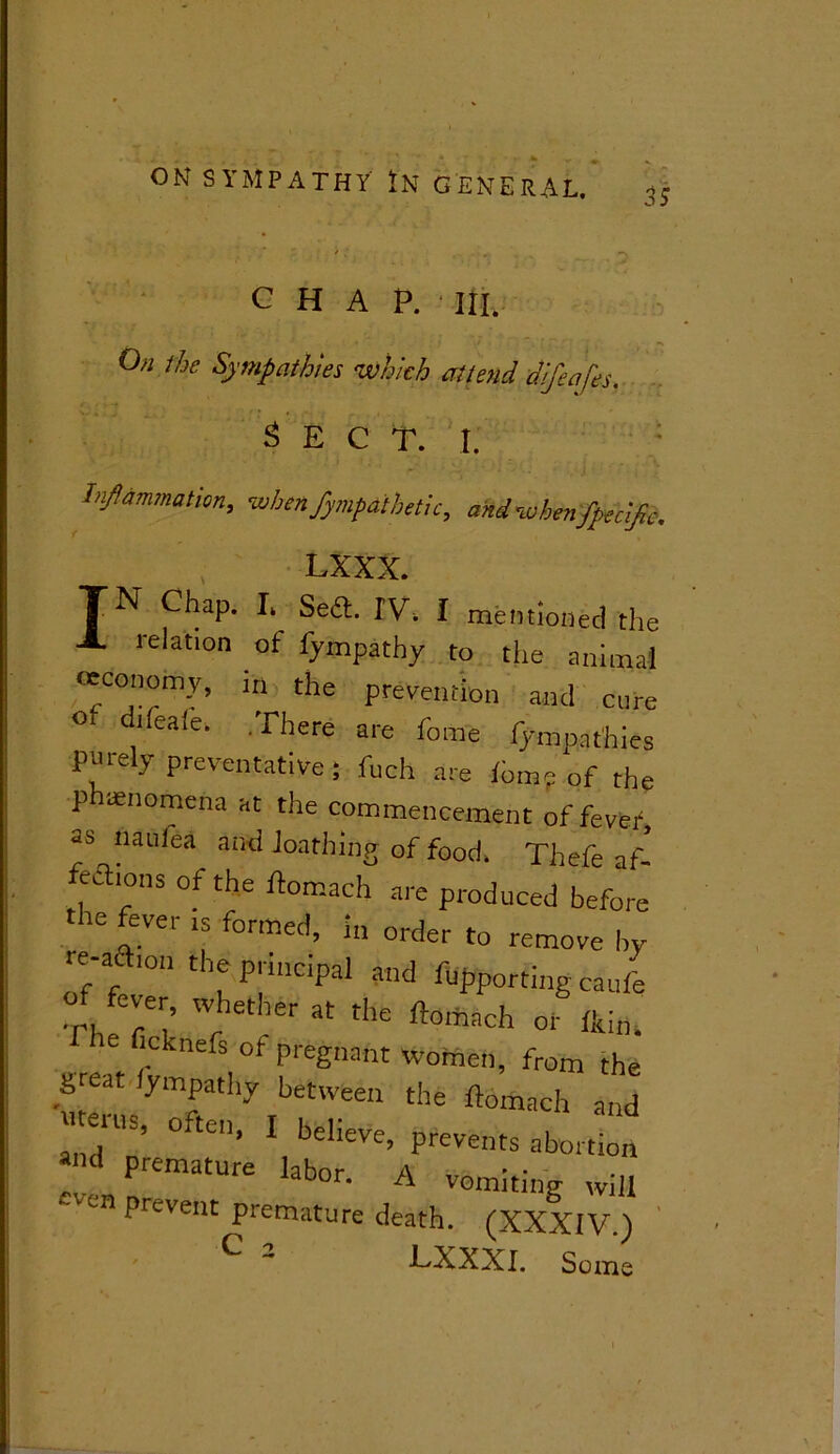 is CHAP. III. On the Sympathies which attend difeafes. Sect. i. Inflammation,, when fympathetic, and when Specific. LXXX. TN Chap. I, Sea. IV. I mentioned the X relation of lympathy to the animal occonomy, in the prevention and cure ° d''ea‘e- Tilere are fo«e fympathies purely preventative; fuch are fomp of the phenomena at the commencement of fever as naufea and loathing of food. Thefe af- feaions of the ftomach are produced before the fever ts formed, in order to remove by Z'fr ' nP;hlC!pal md fuPP°tting caufe Th fE E Cther at tlle ftoitlach or fltitl. ficknefs of pregnant women, from the great fympathy between the ftomach and ms, o ten, I believe, prevents abortion TL l 3b°r- A VGmitinS wil! prevent premature death. (XXXIV.) LXXXI. Some