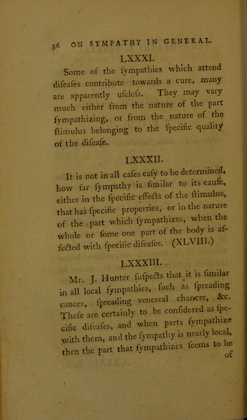 LXXXI. Some of the fympathies which attend difeafes contribute towards a cure, many are apparently ufelefs. They may vaiy much either from the nature of the part fympathizing, or from the nature of the ftimulus belonging to the fpecific quality of the difeafe. , LXXXII. It is not in all cafes eafy to be determined, how far fympathy is fimilar to its caufe, either in the fpecific effeas of the ftimulus, that has fpecific properties, or in the nature of the part which fympathizes, when the whole or feme one part of thehodyis at- feaed with fpecific difeafes. (XLV 111.; LXXXIII. Mr. T. Hunter fufpeas that it is fimilar n all local fympathies, fuch as lpreading saucer, fpreading venereal chancre, &c. Thefe are certainly to be confidered as fpe- cific difeafes, and when parts fympathize with them, and the fympathy is nearly local, then the part that fympathizes feems to he