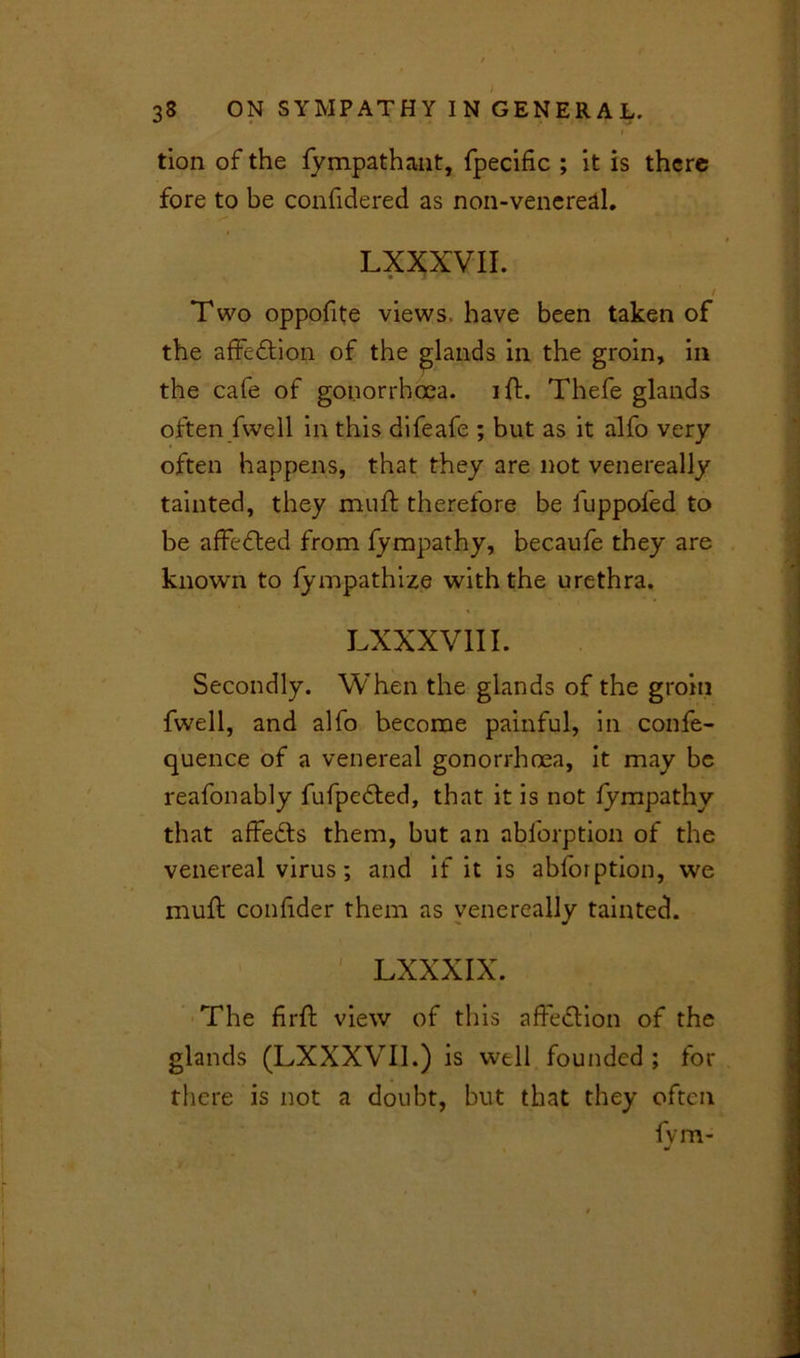 tion of the fympathant, fpecific ; it is there fore to be confidered as non-venereal. LXXXVII. • j / Two oppofite views have been taken of the affedlion of the glands in the groin, in the cafe of gonorrhoea, i ft. Thefe glands often fwell in this difeafe ; but as it alfo very often happens, that they are not venereally tainted, they muff therefore be fuppofed to be affedted from fympathy, becaufe they are known to fympathize with the urethra. LXXXVII I. Secondly. When the glands of the groin fwell, and alfo become painful, in confe- quence of a venereal gonorrhoea, it may be reafonably fufpedted, that it is not fympathy that affedls them, but an abforption of the venereal virus; and if it is abforption, we muff confider them as venereally tainted. •• LXXXIX. The firft view of this affedlion of the glands (LXXXVII.) is well founded ; for there is not a doubt, but that they often fvm-