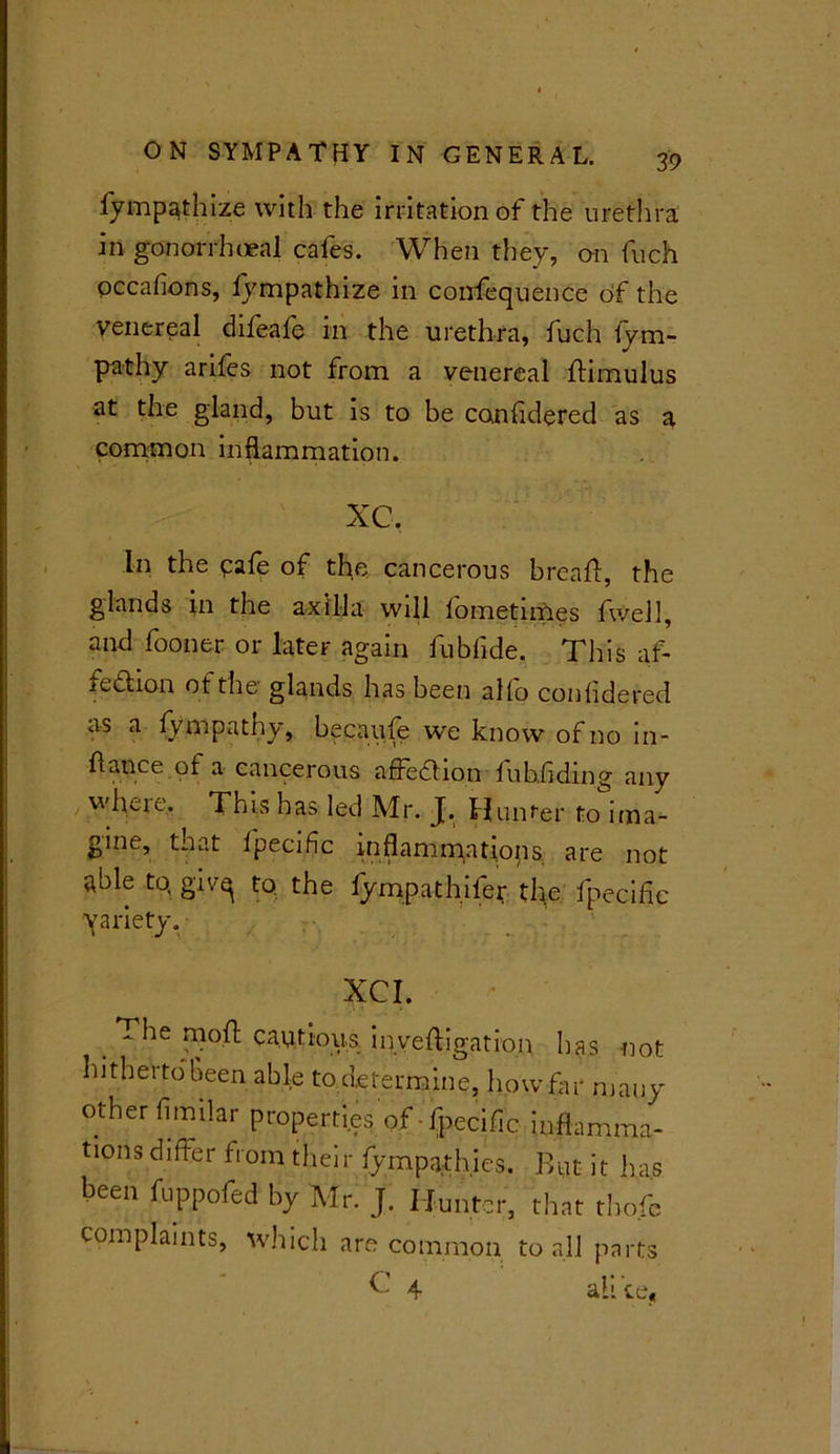 fymp^thize with the irritation of the urethra in gonorrhoeal cafes. When they, on fuch occafions, lympathize in confequence of the venereal difeafe in the urethra, fuch fym- pathy arifes not from a venereal ftimulus at the gland, but is to be considered as a common inflammation. XC. In the pafe of the cancerous breaft, the glands in the axilla will lometimes fwell, and fooner or later again fubfide. This af- redtion ot the glands has been alio conlidered as a Sympathy, becaufe we know of no in- flance of a cancerous affe&ion fubfiding any where. This has led Mr. J. Hunter to ima- gine, that Ipecific inflammations, are not able to, givq to the fympathifer the fpeciflc yariety. XCI. The mod captious inyeftigation has not hitherto Been able tod.etermine, how far many other fimilar properties of-fpeciflc inflamma- tions differ from their (ympathies. But it has been fuppofed by Mr. J. Hunter, that tho.fe complaints, which are common to all parts X 4 all ce«