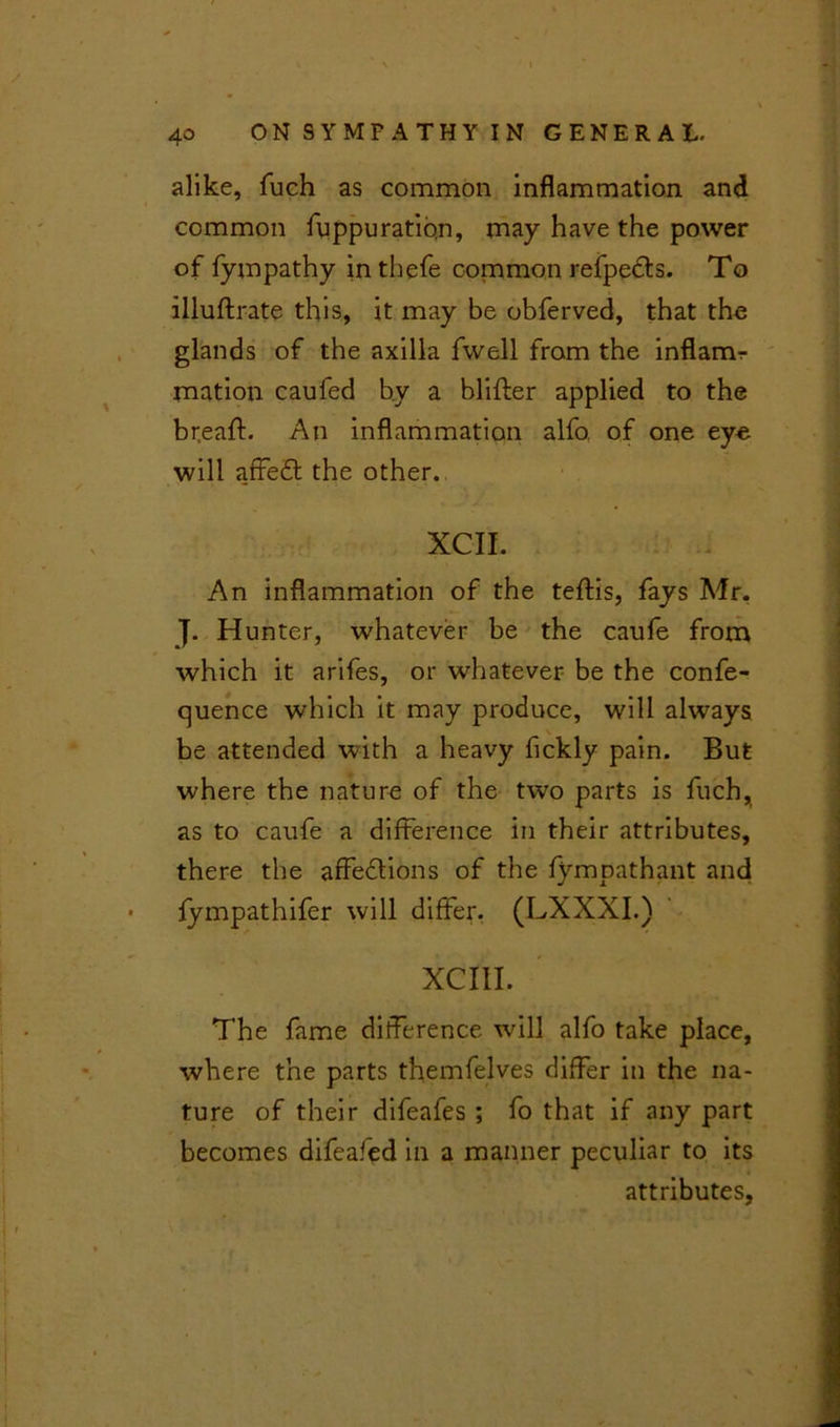 alike, fuch as common inflammation and common fuppuration, may have the power of fympathy intbefe common refpedts. To illuftrate this, it may be obferved, that the glands of the axilla fwell from the inflamr mation caufed by a blifter applied to the breaff. An inflammation alfo. of one eye will affedt the other. XCII. An inflammation of the teftis, fays Mr. J. Hunter, whatever be the caufe from which it arifes, or whatever be the confe- rence which it may produce, will always be attended with a heavy fickly pain. But where the nature of the two parts is fuch, as to caufe a difference in their attributes, there the affedlions of the fympathant and fympathifer will differ. (LXXXI.) XCI1I. The fame difference will alfo take place, where the parts themfelves differ in the na- ture of their difeafes ; fo that if any part becomes difeafed in a manner peculiar to its attributes,