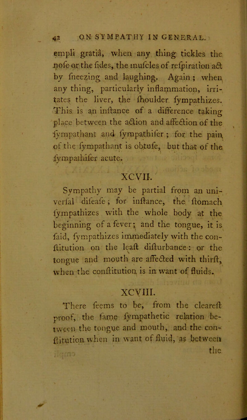 empli gratia, when any thing tickles the iiofeor the Tides, the mufcles of refpiration a ft by freezing and laughing. Again ; when any thing, particularly inflammation, irri- tates the liver, the fhoulder fympathizes. This is an inftance of a difference taking place between the adtion and affedtion of the iympathant and fympathifer ; for the pain, of the fympathant is obtufe, but tha-t of the iympaihifer acute. XCVII. Sympathy may be partial from an uni- verfal dileafe; for inffance, the ffomach fympathizes with the whole body at the beginning of a fever;, and the tongue, it is faid, fympathizes immediately with the con- ffitution on the leafl: diffurbance: or the V tongue and mouth are affedted with thirff, when the conftitution is in w'ant of fluids. v ! ; XCVIII. There feems to be, from the cleared: proof, the fame fvmpathetic relation be- tween the tongue and mouth, and the con- {litution when in want of fluid, as between the
