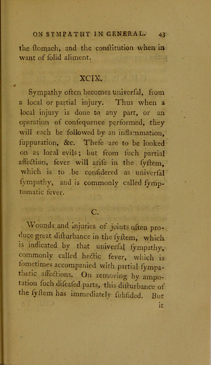 the Stomach, and the constitution when in want of Solid aliment, - » •' » • * • •' ‘ ' - » XCIX. Sympathy often becomes univerfal, from a local or partial injury. Thus when a local injury is done to any part, or an operation of confequence performed, they will each be followed by an inflammation, fuppuration, &c. Thefe are to be looked on as local evils; but from fuch partial affedtion, fever will arife in the Syftem, which is to be considered as univerfal ' * » • ' ' ' \. Sympathy, and is commonly called Symp- tomatic fever. G. Wounds and injuries of joints often pro- duce great disturbance in the fyStem, which is indicated by that univerfaj Sympathy, commonly called hedhc fever, which is Sometimes accompanied with partial Sympa- thetic affections. On removing by ampu- tation fuch difeafed parts, this disturbance of the SyStem has immediately fubfuled. But it