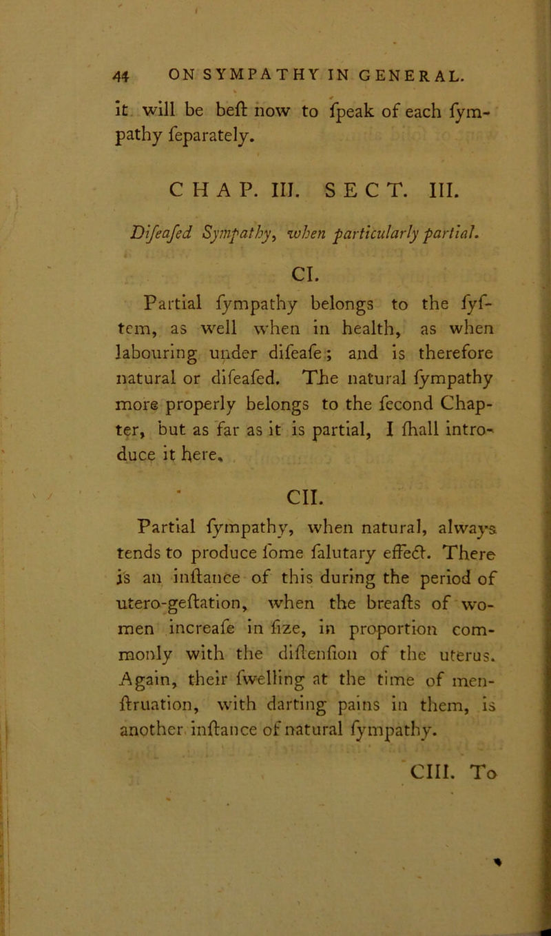 it will be befl now to fpeak of each fym- pathy feparately. CHAP. III. SECT. III. Di/eafed Sympathy, when particularly partial. Cl. Partial fympathy belongs to the fyf- tem, as well when in health, as when labouring under difeafe; and is therefore natural or difeafed. The natural fympathy more properly belongs to the fecond Chap- ter, but as far as it is partial, I fhall intro- duce it here. CII. Partial fympathy, when natural, always tends to produce fome falutary efFedl. There is an inflance of this during the period of utero-geftation, when the breafls of wo- men increafe in fize, in proportion com- monly with the diflenfion of the uterus. Again, their fw-elling at the time of men- flruation, with darting pains in them, is another inflance of natural fympathy. cm. To *