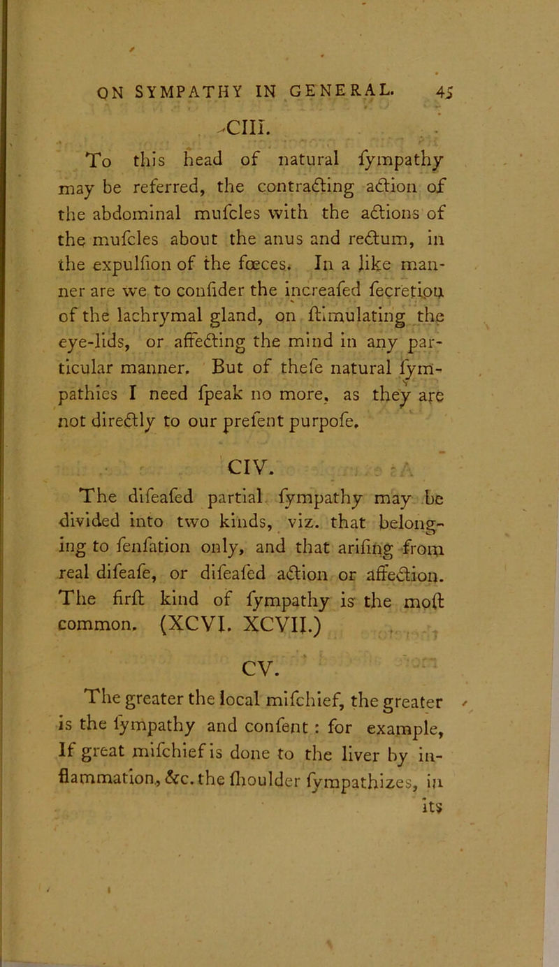 -cm. To this head of natural fympathy may be referred, the contracting action of the abdominal mufcles with the actions of the mufcles about the anus and return, in the expulfion of the foeces. In a like man- ner are we to conlider the increafed fecretipn of the lachrymal gland, on Simulating the eye-lids, or affecting the mind in any par- ticular manner. But of thefe natural lym- pathies I need fpeak no more, as they are not diretly to our prefent purpofe. CIV. The difeafed partial fympathy may be divided into two kinds, viz. that belong- ing to fenfation only, and that arifing from real difeafe, or difeafed action or affe&ion. The firft kind of fympathy is the mod common. (XCVI. XCVII.) CV. The greater the local mifchief, the greater is the fympathy and confent: for example. If great mifchief is done to the liver by in- flammation., &c. the fhoulder fympathizes, in