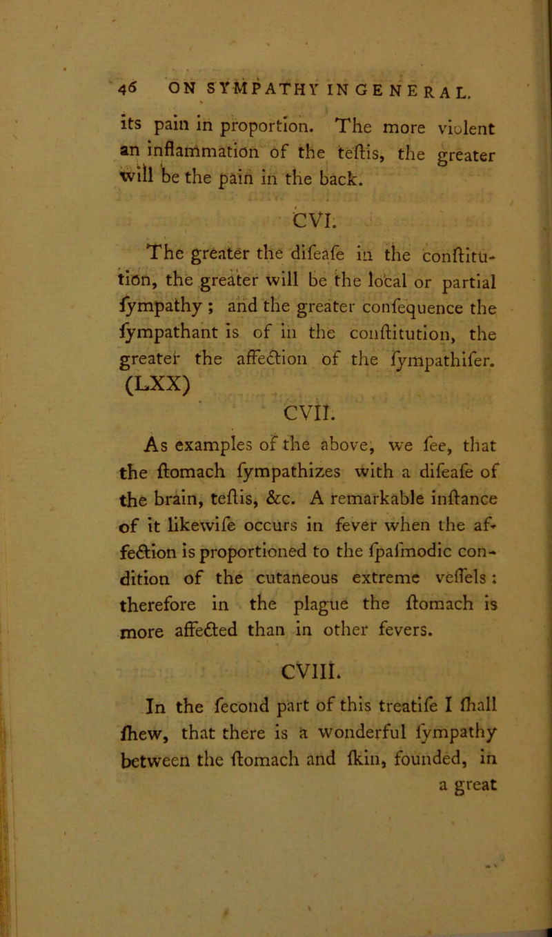 its pain in proportion. The more violent an inflammation of the teftis, the greater will be the pain in the back. CVI. i The greater the difeafe in the conftitu- tion, the greater will be the local or partial fympathy ; and the greater confequence the fympathant is of in the conftitution, the greater the affe&ion of the fympathifer. (LXX) evil. As examples of the above, we fee, that the ftomach fympathizes with a difeafe of the brain, teftis, &c. A remarkable inftance of it likewife occurs in fever when the af* fe&ion is proportioned to the fjpafmodic con- dition of the cutaneous extreme veflels: therefore in the plague the ftomach is more affe&ed than in other fevers. CVIII* In the fecond part of this treatife I (hall fhew, that there is a wonderful lympathy between the ftomach and (kin, founded, in a great