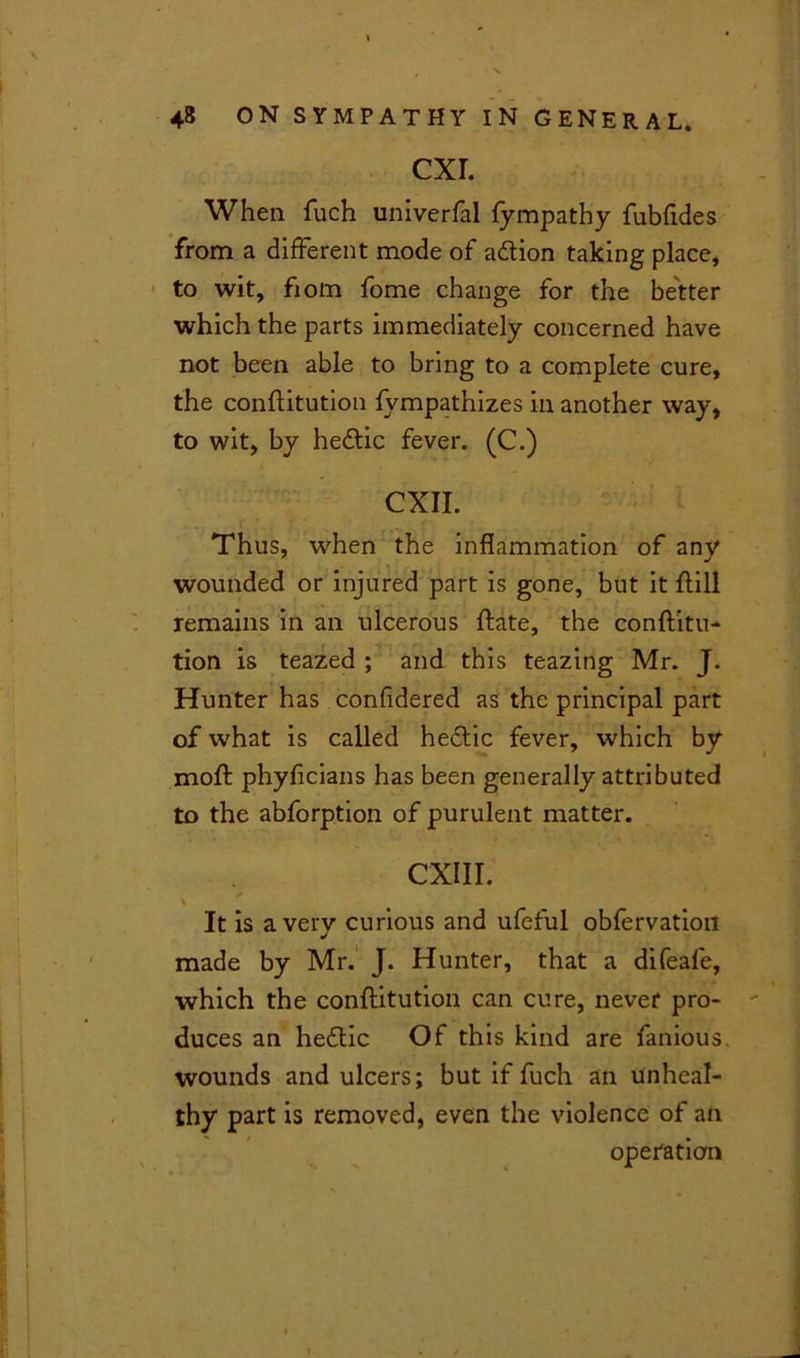 CXI. When fuch univerfal fympathy fubfides from a different mode of adtion taking place* to wit, fiom fome change for the better which the parts immediately concerned have not been able to bring to a complete cure, the conftitution fympathizes in another way, to wit, by hedtic fever. (C.) CXII. Thus, when the inflammation of any wounded or injured part is gone, but it ftill remains in an ulcerous ftate, the conftitu- tion is teazed ; and this teazing Mr. J. Hunter has confidered as the principal part of what is called hedtic fever, which by moft phyficians has been generally attributed to the abforption of purulent matter. CXIII. \ 0 It is a very curious and ufeful obfervation made by Mr. J. Hunter, that a difeafe, which the conftitution can cure, never pro- duces an hedtic Of this kind are famous, wounds and ulcers; but if fuch an unheal- thy part is removed, even the violence of an operation