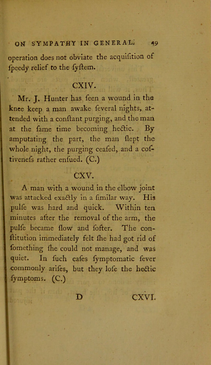 operation does not obviate the acquifition of fpeedy relief to the fyftem. CXIV. Mr. J. Hunter has feen a wound in the knee keep a man awake feveral nights, at- tended with a conftant purging, and the man at the fame time becoming he&ic. By- amputating the part, the man flept the whole night, the purging ceafed, and a cof- tivenefs rather enfued. (C.) cxv. A man with a wound in the elbow joint was attacked exactly in a flmilar way. His puife was hard and quick. Within ten minutes after the removal of the arm, the puife became flow and fofter. The con- ftitution immediately felt fhe had got rid of fomething (he could not manage, and was quiet. In fuch cafes fymptomatic fever commonly arifes, but they lofe the he&ic fymptoms. (C.)