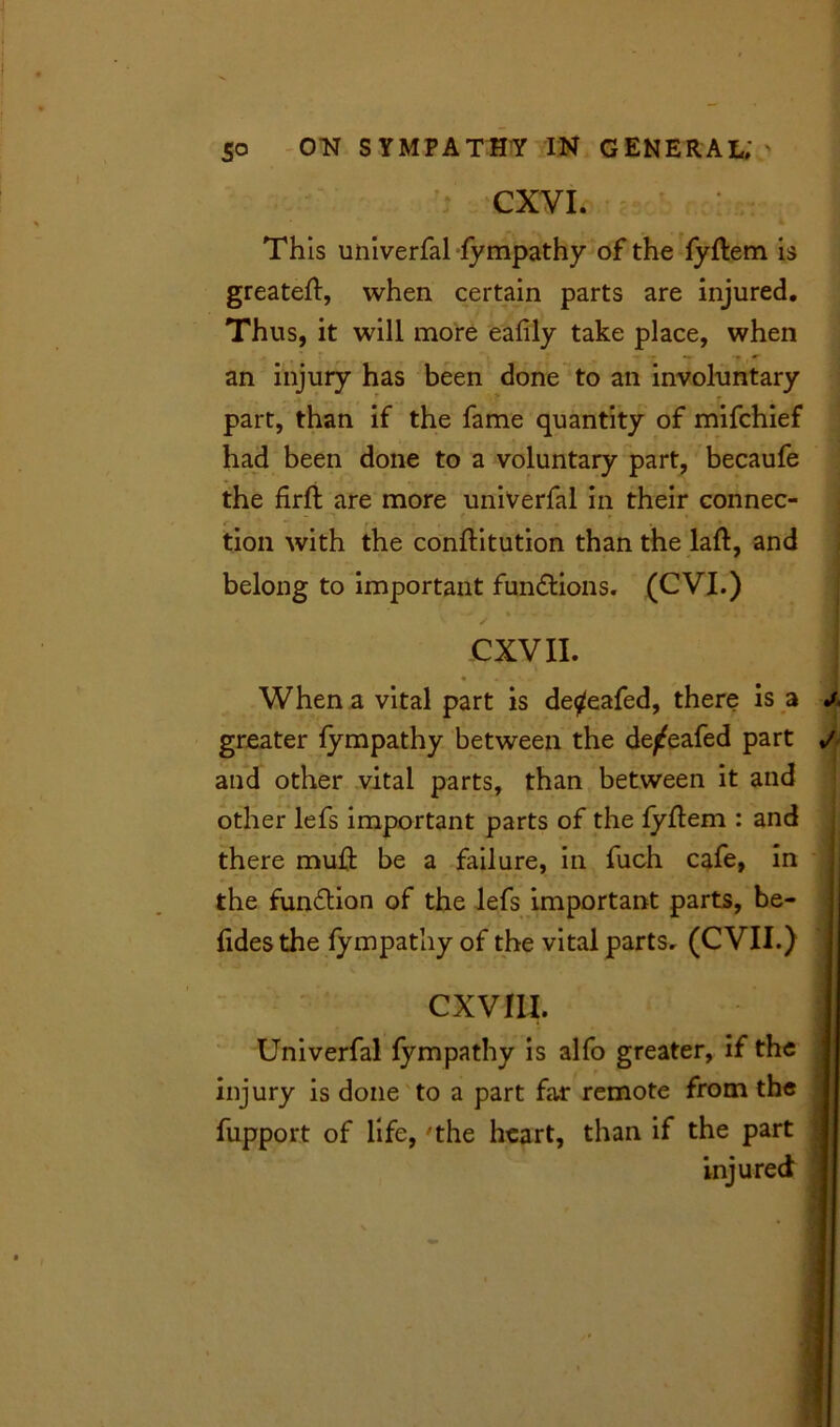 CXVI. I Th is univerfal fympathy of the fyftem is greateft, when certain parts are injured. Thus, it will more eafily take place, when an injury has been done to an involuntary part, than if the fame quantity of mifchief had been done to a voluntary part, becaufe the firft are more univerfal in their connec- tion with the conftitution than the laft, and belong to important fun&ions. (CVI.) CXVII. I When a vital part is de^eafed, there is a j. greater fympathy between the de^eafed part and other vital parts, than between it and other lefs important parts of the fyftem : and there muft be a failure, in fuch cafe, in the fun£tiom of the lefs important parts, be- fides the fympathy of the vital parts. (CVII.) cxvm. j Univerfal fympathy is alfo greater, if the injury is done to a part far remote from the fupport of life, 'the heart, than if the part injured ' . I 0