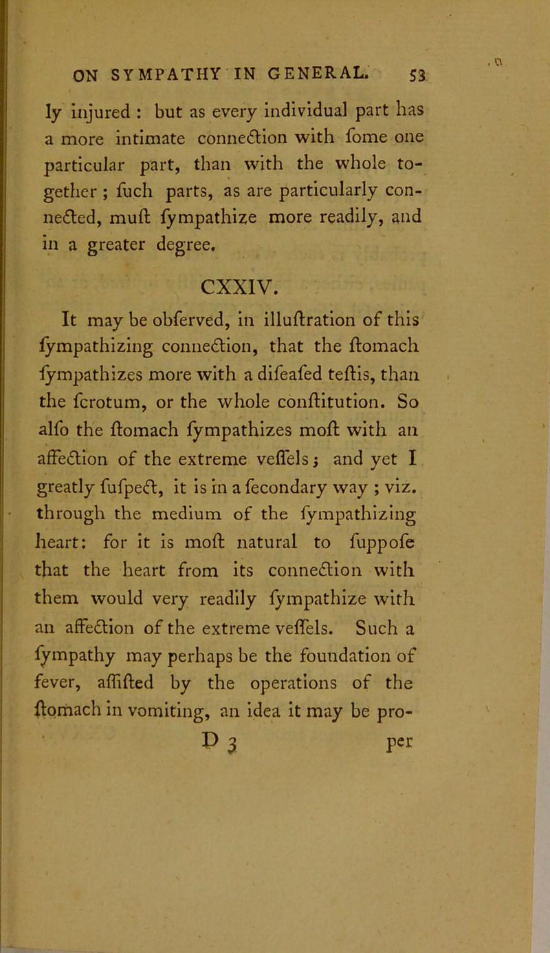 ly injured : but as every individual part has a more intimate connection with fome one particular part, than with the whole to- gether ; fuch parts, as are particularly con- nected, mufl fympathize more readily, and in a greater degree. CXXIV. It may be obferved, in illuftration of this fympathizing connection, that the ftomach fympathizes more with a difeafed teftis, than the fcrotum, or the whole conftitution. So alfo the ftomach fympathizes moft with an afFeCtion of the extreme veffels; and yet I greatly fufpeCt, it is in a fecondary way ; viz. th rough the medium of the fympathizing heart: for it is moft natural to fuppofe that the heart from its connection with them would very readily fympathize with an afFeCtion of the extreme veffels. Such a fympathy may perhaps be the foundation of fever, affifted by the operations of the ftomach in vomiting, an idea it may be pro- P 3 per