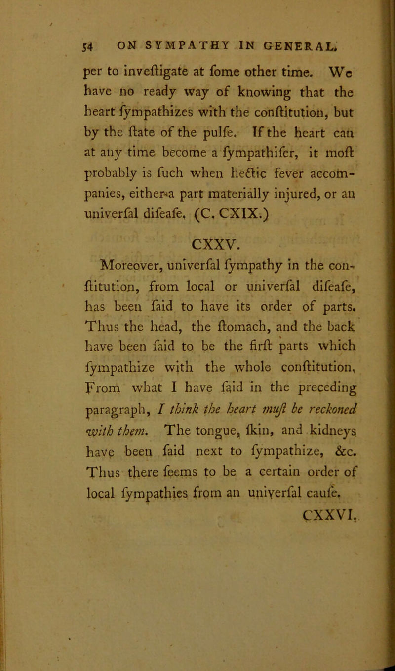 per to inveftigate at fome other time. Wc have no ready way of knowing that the heart fympathizes with the conftitution, but by the ftate of the pulfe, If the heart can at any time become a fympathifer, it moft probably is fuch when he&ic fever accom- panies, either^ part materially injured, or an univerfal difeafe, (C. CXIX.) cxxv. Moreover, univerfal fympathy in the con-> ftitution, from local or univerfal difeafe, has been faid to have its order of parts. Thus the head, the ftomach, and the back have been faid to be the firft parts which fympathize with the whole conftitution, From what I have faid in the preceding paragraph, I think the heart mujl be reckoned •with them. The tongue, lkin, and kidneys have been faid next to fympathize, &c. Thus there feems to be a certain order of local fympathies from an univerfal caufe. CXXVI.