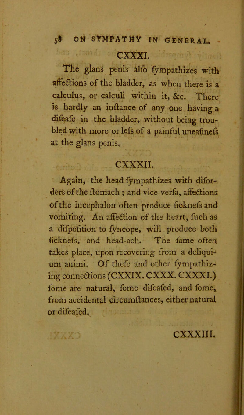 CXXXI. The glans penis alfo lympathizes with affe&ions of the bladder, as when there is a calculus, or calculi within it, &c. There is hardly an inftance of any one having a difeafe in the bladder, without being trou- bled with more or lefs of a painful uneafinefs at the glans penis, CXXXII. Again, the head lympathizes with difor- ders of the ftomach ; and vice verfa, affe&ions of the incephalon often produce licknefs and vomiting. An affection of the heart, fuch as a difpofition to fyneope, will produce both licknefs, and head-ach. The fame often takes place, upon recovering from a deliqui- um animi. Of thefe and other fympathiz- ing connections (CXXIX. CXXX. CXXXI.) fome are natural, fome difeafed, and fome, from accidental circumftances, either natural or difeafed.