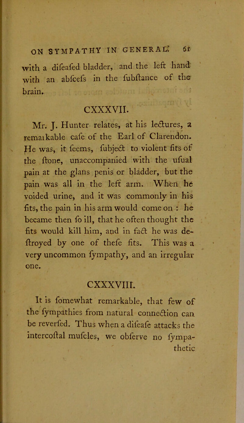 with a difeafed bladder, and the left hand with an abfcefs in the fubftance of the / / brain. CXXXVII. Mr. J. Hunter relates, at his lectures, a remaikable cafe of the Earl of Clarendon. He was, it feems, fubjeCt to violent fits of the ffone, unaccompanied with the ufual pain at the glans penis or bladder, but the pain was all in the left arm. When he voided urine, and it was commonly in his fits, the pain in his arm would come on : he became then fo ill, that he often thought the fits would kill him, and in fad he was de- ftroyed by one of thefe fits. This was a very uncommon fympathy, and an irregular one. cxxxvnr. It is fomewhat remarkable, that few of j '• t the fympathies from natural connection can be reverfed. Thus when a difeafe attacks the intercofial mufcles, we obferve no fympa- thetic