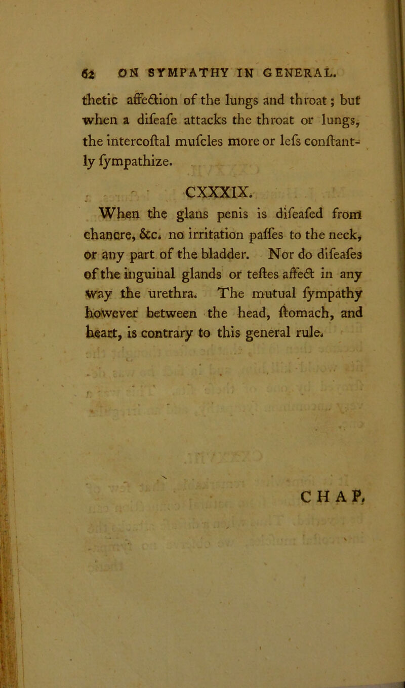 thetic affedlion of the lungs and throat; but when a difeafe attacks the throat or lungs, the intercoftal mufcles more or lefs conftant- ly fympathize. , . o - CXXXIX. When the glans penis is difeafed front chancre, &c. no irritation paffes to the neck, or any part of the bladder. Nor do difeafes of the inguinal glands or teftes aftedt in any way the urethra. The mutual fympathy however between the head, ftomach, and heart, is contrary to this general rule. CHAP.