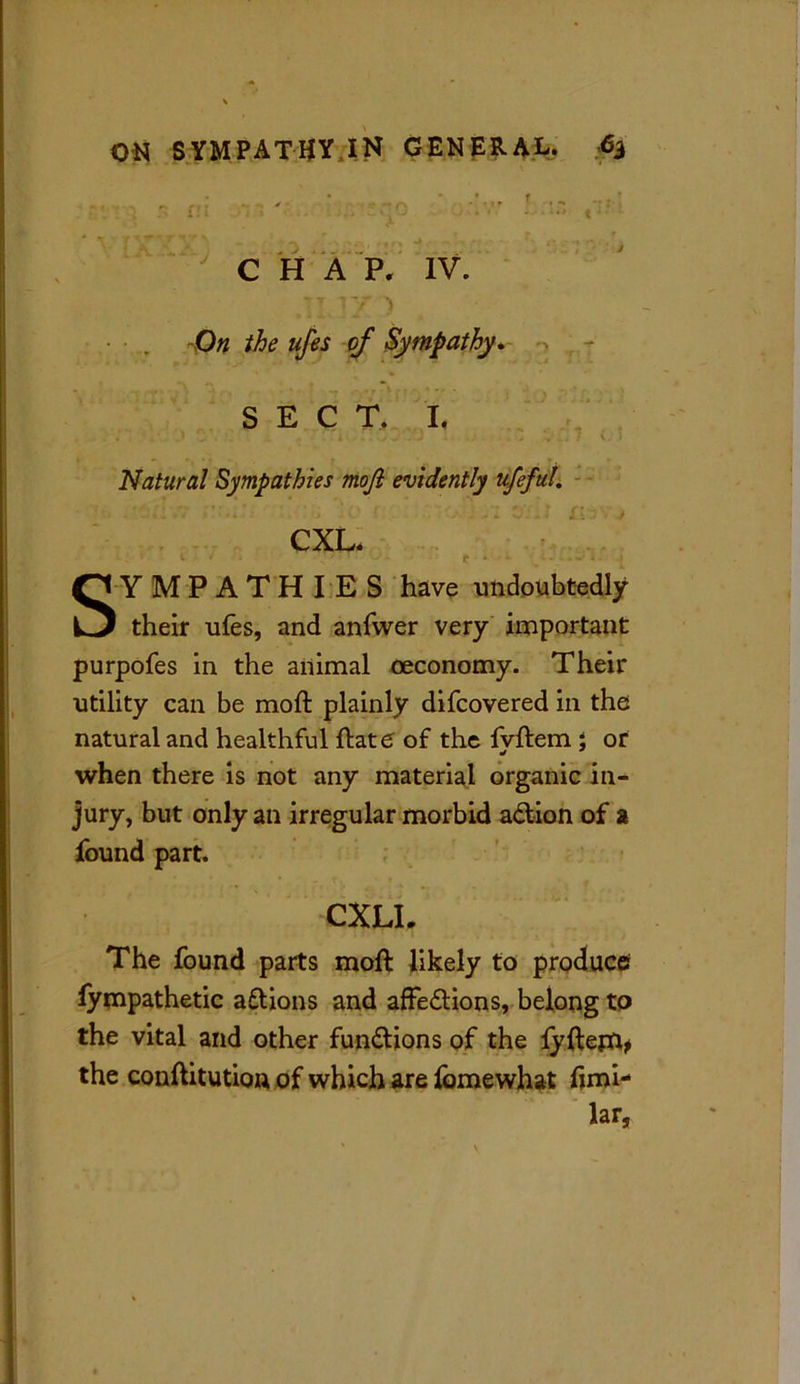 ... . ^ * ..~r ' f ••- -?rl : ... * “ *' r- ** ' 7' \ ** . . 1 f» c -» C H A P, IV. 7 7 Y ) O# the ufes of Sympathy* SEC T. It Natural Sympathies mofi evidently ufeful. CXL. 1 • ■ . \ ■1 ' c • * — ^ 1 - t Sympathies have undoubtedly their ufes, and anfwer very important purpofes in the animal oeconomy. Their utility can be moft plainly difcovered in the natural and healthful ftate of the fvftem ; or when there is not any material organic in- jury, but only an irregular morbid adtion of a found part. CXLI. The found parts moft likely to produce fympathetic aftions and affe&ions, belong to the vital and other functions of the lyftejfy the conftitution of which are fomewhat fimi- lar,