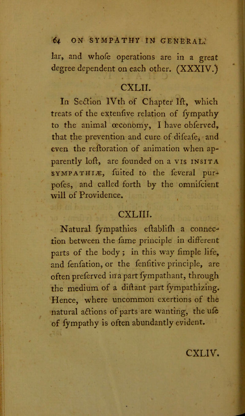lar, and whofe operations are in a great degree dependent on each other. (XXXIV.) CXLII. In Seftion lVth of Chapter 1ft, which treats of the extenfive relation of fympathy to the animal oeconbmy, I have obferved, that the prevention and cure of difeafe* and even the reftoration of animation when ap- parently loft, are founded on a vis insita sympathise, fuited to the feveral pur- pofes, and called forth by the omnifcient will of Providence. < • CXLII1. Natural fympathies eftablifh a connec-1 tion between the fame principle in different parts of the body; in this way fimple life, and fenfation, or the fenfitive principle, are often preferved in a part fympathant, through the medium of a diftant part fympathizing. Hence, where uncommon exertions of the natural attions of parts are wanting, the ufe of fympathy is often abundantly evident.