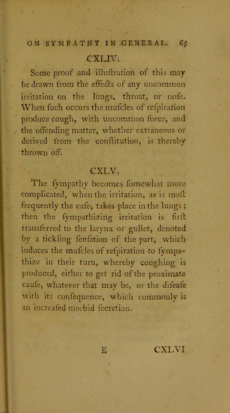 CXLIVi Some proof and illuftratioii of this may be drawn from the effects of any uncommon irritation on the lungs, throat, or nofe. When fuch occurs the mufcles of refpiration produce cough, with uncommon force, and the offending matter, whether extraneous or derived from the conftitution, is thereby thrown off. CXLV. The fympathy becomes fomewhat more complicated, when the irritation, as is mod frequently the cafe* takes place in the lungs ; then the fympathiziilg irritation is hrft transferred to the larynx or gullet;, denoted by a tickling fenfation of the part, which induces the mufcles of refpi ration to fympa- thize in their turn, whereby coughing is produced* either to get rid of the proximate caufe, whatever that may be, or the difeafe with its confequence, which commonly is an increafed morbid fecretion. E CXLVI