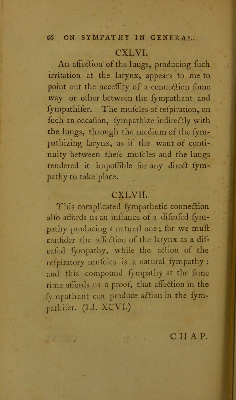 CXLVI. An affeftion of the lungs, producing fuch irritation at the larynx, appears to me to point out the neceffty of a connexion fome tvay or other between the fympathant and lympathifer. The mufcles of refpiration, on fuch an occafion, fympathize indirectly with the lungs, through the medium of the fym- pathizing larynx, as if the want of conti- nuity between thefe mufcles and the lungs rendered it impoffible for any direCt fyrn- pathy to take place. CXLVII. This complicated fympathetic connexion alfo affords us an inftance of a diieafed fym- pathy producing a natural one ; for we muff confider the affeCtion of the larynx as a dif- eafed fympathy, while the- aCtion of the refpiratory mufcles is a natural fympathy : and this compound fympathy at the fame time affords us a proof, that affeCtion in the fympathant can produce aCtion in the fym- pathifer. (LI. XCV1) C H A P.